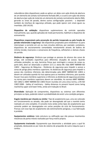 redundância (dois dispositivos), pode-se aplicar um deles com ação direta de abertura
de um elemento de contato normalmente fechado (NF), e o outro com ação não direta
de abertura (por ação de mola) de um elemento de contato normalmente aberto (NA),
gerando os sinais de parada, dentre outras configurações possíveis - a depender
também da interface de segurança utilizada, que pode operar com sinais iguais ou
invertidos. (ISO 14119).
Dispositivo de validação: dispositivos suplementares de controle operados
manualmente, que, quando aplicados de modo permanente, habilitam o dispositivo de
acionamento.
Dispositivos responsáveis pela prevenção de partida inesperada ou pela função de
parada relacionada à segurança: São dispositivos projetados para estabelecer ou para
interromper a corrente em um ou mais circuitos elétricos, por exemplo: contatores,
dispositivos de seccionamento comandados remotamente através de bobina de
mínima tensão; inversores e conversores de frequência, softstarters e demais chaves
de partida.
Distância de segurança: Distância que protege as pessoas do alcance das zonas de
perigo, sob condições específicas para diferentes situações de acesso. Quando
utilizadas proteções, ou seja, barreiras físicas que restringem o acesso do corpo ou
parte dele, deve ser observado o subitem 12.5.1.1 desta NR. Vide ABNT NBRNM-ISO
13852 - Segurança de Máquinas - Distâncias de segurança para impedir o acesso a
zonas de perigo pelos membros superiores. As distâncias de segurança para impedir o
acesso dos membros inferiores são determinadas pela ABNT NBRNM-ISO 13853 e
devem ser utilizadas quando há risco apenas para os membros inferiores, pois quando
houver risco para membros superiores e inferiores as distâncias de segurança previstas
na norma para membros superiores devem ser atendidas. As normas ABNT NBRNM-
ISO 13852 e ABNT NBRNM-ISO 13853 foram reunidas em uma única norma, a EN ISO
13857:2008 - Safety of machinery - Safety distances to prevent hazard zones being
reached by upper and lower limbs, ainda sem tradução no Brasil.
Diversidade: Aplicação de componentes, dispositivos ou sistemas com diferentes
princípios ou tipos, podendo reduzir a probabilidade de existir uma condição perigosa.
Engate mecânico por chaveta ou similar: Tipo de acoplamento que, uma vez colocado
em funcionamento ou ativado, não pode ser desengatado até que o martelo tenha
realizado um ciclo completo. O conceito inclui ainda certos tipos de acoplamento que
somente podem ser desengatados em certas posições do ciclo de funcionamento.
Prensas com esse tipo de acoplamento são extremamente perigosas, e sua fabricação
é proibida.
Equipamentos estáticos: toda estrutura ou edificação que não possua movimentos
mecânicos de partes móveis realizados por força motriz própria.
Equipamento tracionado: Equipamento que desenvolve a atividade para a qual foi
projetado, deslocando-se por meio do sistema de propulsão de outra máquina que o
conduz.
 