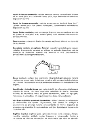 Escada de degraus com espelho: meio de acesso permanente com um ângulo de lance
de 20° (vinte graus) a 45° (quarenta e cinco graus), cujos elementos horizontais são
degraus com espelho.
Escada de degraus sem espelho: meio de acesso com um ângulo de lance de 45°
(quarenta e cinco graus) a 75° (setenta e cinco graus), cujos elementos horizontais são
degraus sem espelho.
Escada do tipo marinheiro: meio permanente de acesso com um ângulo de lance de
75° (setenta e cinco graus) a 90° (noventa graus), cujos elementos horizontais são
barras ou travessas.
Escorregamento: movimento do eixo de manivela, excêntrico, além de um ponto de
parada definido.
Escavadeira hidráulica em aplicação florestal: escavadeira projetada para executar
trabalhos de construção, que pode ser utilizada em aplicação florestal por meio da
instalação de dispositivos especiais que permitam o corte, desgalhamento,
processamento ou carregamento de toras.
Espaço confinado: qualquer área ou ambiente não projetado para ocupação humana
contínua, que possua meios limitados de entrada e saída, com ventilação insuficiente
para remover contaminantes ou onde possa existir deficiência ou enriquecimento de
oxigênio.
Especificação e limitação técnica: para efeito desta NR são informações detalhadas na
máquina ou manual, tais como: capacidade, velocidade de rotação, dimensões
máximas de ferramentas, massa de partes desmontáveis, dados de regulagem,
necessidade de utilização de EPI, frequência de inspeções e manutenções etc.
ESPE (Electro-sensitive protective equipamento): sistema composto por dispositivos
ou componentes que operam conjuntamente, com objetivo de proteção e
sensoriamento da presença humana, compreendendo no mínimo: dispositivo de
sensoriamento, dispositivo de monitoração ou controle e dispositivo de chaveamento
do sinal de saída.
Exigência Cognitiva: exigência ligada a processos mentais como percepção, atenção,
memória, raciocínio, agilidade mental, linguagem e interpretação. Envolve a
necessidade de absorver informações, de memorização por meio da captação
 