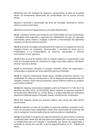12.2.1 Nos locais de instalação de máquinas e equipamentos, as áreas de circulação
devem ser devidamente demarcadas em conformidade com as normas técnicas
oficiais.
12.2.1.1 É permitida a demarcação das áreas de circulação utilizando-se marcos,
balizas ou outros meios físicos.
12.2.1.2 As áreas de circulação devem ser mantidas desobstruídas.
12.2.2 A distância mínima entre máquinas, em conformidade com suas características
e aplicações, deve resguardar a segurança dos trabalhadores durante sua operação,
manutenção, ajuste, limpeza e inspeção, e permitir a movimentação dos segmentos
corporais, em face da natureza da tarefa.
12.2.3 As áreas de circulação e armazenamento de materiais e os espaços em torno de
máquinas devem ser projetados, dimensionados e mantidos de forma que os
trabalhadores e os transportadores de materiais, mecanizados e manuais,
movimentem-se com segurança.
12.2.4 O piso do local de trabalho onde se instalam máquinas e equipamentos e das
áreas de circulação devem ser resistentes às cargas a que estão sujeitos e não devem
oferecer riscos de acidentes
12.2.5 As ferramentas utilizadas no processo produtivo devem ser organizadas e
armazenadas ou dispostas em locais específicos para essa finalidade.
12.2.6 As máquinas estacionárias devem possuir medidas preventivas quanto à sua
estabilidade, de modo que não basculem e não se desloquem intempestivamente por
vibrações, choques, forças externas previsíveis, forças dinâmicas internas ou qualquer
outro motivo acidental.
12.2.6.1 As máquinas estacionárias instaladas a partir da Portaria SIT n.º 197, de 17 de
dezembro de 2010, D.O.U. de 24/12/2010, devem respeitar os requisitos necessários
fornecidos pelos fabricantes ou, na falta desses, o projeto elaborado por profissional
legalmente habilitado quanto à fundação, fixação, amortecimento, nivelamento.
12.2.7 Nas máquinas móveis que possuem rodízios, pelo menos dois deles devem
possuir travas.
12.2.8 As máquinas, as áreas de circulação, os postos de trabalho e quaisquer outros
locais em que possa haver trabalhadores devem ficar posicionados de modo que não
ocorra transporte e movimentação aérea de materiais sobre os trabalhadores.
12.2.8.1 É permitido o transporte de cargas em teleférico nas áreas internas e externas
à edificação fabril, desde que não haja postos de trabalho sob o seu percurso, exceto
os indispensáveis para sua inspeção e manutenção, que devem ser programadas e
realizadas de acordo com esta NR e a Norma Regulamentadora n.º 35 - Trabalho em
Altura.
 