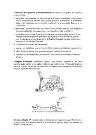 Ferramenta transportável (semiestacionária): ferramenta que possui as seguintes
características:
a) destinada a ser utilizada em vários locais de trabalho apropriados. A ferramenta
realiza o trabalho no material que é trazido para ela, a ferramenta é montada na
peça a ser trabalhada ou ferramenta é colocada na proximidade da peça a ser
trabalhada;
b) destinada a ser movimentada por uma ou duas pessoas, com ou sem dispositivo
simples para facilitar o transporte, por exemplo, alças, rodas e similares;
c) utilizada em uma posição estacionária, montada em uma bancada, mesa, piso, ou
incorporando um dispositivo que realiza a função de bancadas ou mesa, com ou
sem fixação, por exemplo, dispositivos de fixação rápida, parafusos e similares, ou
montada na peça a ser trabalhada;
d) utilizada sob o controle de um operador;
e) a peça a ser trabalhada ou a ferramenta é alimentada ou introduzida manualmente;
f) não é destinada ao uso para produção contínua ou linha de produção;
g) se conectada na rede elétrica, é alimentada com cordão de alimentação flexível e
plugue.
Forrageira tracionada: implemento agrícola que, quando acoplado a um trator
agrícola, pode realizar a operação de colheita ou recolhimento e trituração da planta
forrageira, sendo o material triturado, como forragem, depositado em contentores ou
veículos separados de transbordo.
Grau de proteção - IP: representação numérica com dois algarismos que identificam as
características do invólucro quanto à penetração de objetos sólidos ou líquidos, da
maneira abaixo descrita.
 