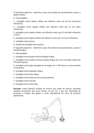 1º (primeiro) algarismo - determina o grau de proteção dos equipamentos, quanto a
objetos sólidos:
0 - não protegido;
1 - protegido contra objetos sólidos com diâmetro maior que 50 mm (cinquenta
milímetros);
2 - protegido contra objetos sólidos com diâmetro maior que 12 mm (doze
milímetros);
3 - protegido contra objetos sólidos com diâmetro maior que 2,5 mm (dois milímetros
e meio);
4 - protegido contra objetos sólidos com diâmetro maior que 1 mm (um milímetro);
5 - protegido contra poeira;
6 - totalmente protegido contra poeira;
2º (segundo) algarismo - determina o grau de proteção dos equipamentos, quanto à
entrada de água:
0 - não protegido;
1 - protegido contra quedas verticais de gotas d'água;
2 - protegido contra quedas verticais de gotas d'água para uma inclinação máxima de
15º (quinze graus);
3 - protegido contra água aspergida de um ângulo de +/- 69º (mais ou menos sessenta
e nove graus);
4 - protegido contra projeções d'água;
5 - protegido contra jatos d'água;
6 - protegido contra ondas do mar ou jatos potentes;
7 - protegido contra imersão;
8 - protegido contra submersão.
Harvester: trator florestal cortador de troncos para abate de árvores, utilizando
cabeçote processador que corta troncos um por vez, e que tem capacidade de
processar a limpeza dos galhos e corte subseqüente em toras de tamanho
padronizado.
 