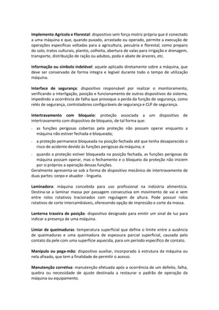 Implemento Agrícola e Florestal: dispositivo sem força motriz própria que é conectado
a uma máquina e que, quando puxado, arrastado ou operado, permite a execução de
operações específicas voltadas para a agricultura, pecuária e florestal, como preparo
do solo, tratos culturais, plantio, colheita, abertura de valas para irrigação e drenagem,
transporte, distribuição de ração ou adubos, poda e abate de árvores, etc.
Informação ou símbolo indelével: aquele aplicado diretamente sobre a máquina, que
deve ser conservado de forma integra e legível durante todo o tempo de utilização
máquina.
Interface de segurança: dispositivo responsável por realizar o monitoramento,
verificando a interligação, posição e funcionamento de outros dispositivos do sistema,
impedindo a ocorrência de falha que provoque a perda da função de segurança, como
relés de segurança, controladores configuráveis de segurança e CLP de segurança.
Intertravamento com bloqueio: proteção associada a um dispositivo de
intertravamento com dispositivo de bloqueio, de tal forma que:
- as funções perigosas cobertas pela proteção não possam operar enquanto a
máquina não estiver fechada e bloqueada;
- a proteção permanece bloqueada na posição fechada até que tenha desaparecido o
risco de acidente devido às funções perigosas da máquina; e
- quando a proteção estiver bloqueada na posição fechada, as funções perigosas da
máquina possam operar, mas o fechamento e o bloqueio da proteção não iniciem
por si próprios a operação dessas funções.
Geralmente apresenta-se sob a forma de dispositivo mecânico de intertravamento de
duas partes: corpo e atuador - lingueta.
Laminadora: máquina concebida para uso profissional na indústria alimentícia.
Destina-se a laminar massa por passagem consecutiva em movimento de vai e vem
entre rolos rotativos tracionados com regulagem de altura. Pode possuir rolos
rotativos de corte intercambiáveis, oferecendo opção de impressão e corte da massa.
Lanterna traseira de posição: dispositivo designado para emitir um sinal de luz para
indicar a presença de uma máquina.
Limiar de queimaduras: temperatura superficial que define o limite entre a ausência
de queimaduras e uma queimadura de espessura parcial superficial, causada pelo
contato da pele com uma superfície aquecida, para um período específico de contato.
Manípulo ou pega-mão: dispositivo auxiliar, incorporado à estrutura da máquina ou
nela afixado, que tem a finalidade de permitir o acesso.
Manutenção corretiva: manutenção efetuada após a ocorrência de um defeito, falha,
quebra ou necessidade de ajuste destinada a restaurar o padrão de operação da
máquina ou equipamento.
 
