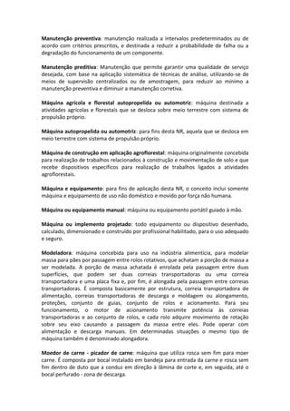 Manutenção preventiva: manutenção realizada a intervalos predeterminados ou de
acordo com critérios prescritos, e destinada a reduzir a probabilidade de falha ou a
degradação do funcionamento de um componente.
Manutenção preditiva: Manutenção que permite garantir uma qualidade de serviço
desejada, com base na aplicação sistemática de técnicas de análise, utilizando-se de
meios de supervisão centralizados ou de amostragem, para reduzir ao mínimo a
manutenção preventiva e diminuir a manutenção corretiva.
Máquina agrícola e florestal autopropelida ou automotriz: máquina destinada a
atividades agrícolas e florestais que se desloca sobre meio terrestre com sistema de
propulsão próprio.
Máquina autopropelida ou automotriz: para fins desta NR, aquela que se desloca em
meio terrestre com sistema de propulsão próprio.
Máquina de construção em aplicação agroflorestal: máquina originalmente concebida
para realização de trabalhos relacionados à construção e movimentação de solo e que
recebe dispositivos específicos para realização de trabalhos ligados a atividades
agroflorestais.
Máquina e equipamento: para fins de aplicação desta NR, o conceito inclui somente
máquina e equipamento de uso não doméstico e movido por força não humana.
Máquina ou equipamento manual: máquina ou equipamento portátil guiado à mão.
Máquina ou implemento projetado: todo equipamento ou dispositivo desenhado,
calculado, dimensionado e construído por profissional habilitado, para o uso adequado
e seguro.
Modeladora: máquina concebida para uso na indústria alimentícia, para modelar
massa para pães por passagem entre rolos rotativos, que achatam a porção de massa a
ser modelada. A porção de massa achatada é enrolada pela passagem entre duas
superfícies, que podem ser duas correias transportadoras ou uma correia
transportadora e uma placa fixa e, por fim, é alongada pela passagem entre correias
transportadoras. É composta basicamente por estrutura, correia transportadora de
alimentação, correias transportadoras de descarga e moldagem ou alongamento,
proteções, conjunto de guias, conjunto de rolos e acionamento. Para seu
funcionamento, o motor de acionamento transmite potência às correias
transportadoras e ao conjunto de rolos, e cada rolo adquire movimento de rotação
sobre seu eixo causando a passagem da massa entre eles. Pode operar com
alimentação e descarga manuais. Em determinadas situações o mesmo tipo de
máquina também é denominado alongadora.
Moedor de carne - picador de carne: máquina que utiliza rosca sem fim para moer
carne. É composta por bocal instalado em bandeja para entrada da carne e rosca sem
fim dentro de duto que a conduz em direção à lâmina de corte e, em seguida, até o
bocal perfurado - zona de descarga.
 