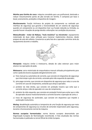 Moinho para farinha de rosca: máquina concebida para uso profissional, destinada a
reduzir mecanicamente partes de pão torrado em farinha. É composta por base e
bocal, acionamento, proteções e dispositivo de moagem.
Monitoramento: função intrínseca de projeto do componente ou realizada por
interface de segurança que garante a funcionalidade de um sistema de segurança
quando um componente ou um dispositivo tiver sua função reduzida ou limitada, ou
quando houver situações de perigo devido a alterações nas condições do processo.
Motocultivador - trator de Rabiças, “mula mecânica” ou microtrator: equipamento
motorizado de duas rodas utilizado para tracionar implementos diversos, desde
preparo de solo até colheita. Caracteriza-se pelo fato de o operador caminhar atrás do
equipamento durante o trabalho.
Motopoda: máquina similar à motosserra, dotada de cabo extensor para maior
alcance nas operações de poda.
Motosserra: serra motorizada de empunhadura manual utilizada principalmente para
corte e poda de árvores equipada obrigatoriamente com:
a) freio manual ou automático de corrente, que consiste em dispositivo de segurança
que interrompe o giro da corrente, acionado pela mão esquerda do operador;
b) pino pega-corrente, que consiste em dispositivo de segurança que reduz o curso da
corrente em caso de rompimento, evitando que atinja o operador;
c) protetor da mão direita, que consiste em proteção traseira que evita que a
corrente atinja a mão do operador em caso de rompimento;
d) protetor da mão esquerda, que consiste em proteção frontal para evitar que a mão
do operador alcance involuntariamente a corrente durante a operação de corte; e
e) trava de segurança do acelerador, que consiste em dispositivo que impede a
aceleração involuntária.
Muting: desabilitação automática e temporária de uma função de segurança por meio
de componentes de segurança ou circuitos de comando responsáveis pela segurança,
durante o funcionamento normal da máquina.
Normas europeias harmonizadas: norma técnica europeia desenvolvida por
Organização Europeia de Normalização reconhecida. A lista atualizada das normas
harmonizadas é publicada no Jornal Oficial da União Europeia.
 