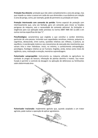 Proteção fixa distante: proteção que não cobre completamente a zona de perigo, mas
que impede ou reduz o acesso em razão de suas dimensões e sua distância em relação
à zona de perigo, como, por exemplo, grade de perímetro ou proteção em túnel.
Proteção intertravada com comando de partida: Forma especial de proteção com
intertravamento que, uma vez fechada, gera um comando para iniciar as funções
perigosas da máquina, sem a necessidade de comando adicional. As limitações e
exigências para sua aplicação estão previstas na norma ABNT NBR ISO 12.100 e em
outras normas específicas do tipo “c”.
Psicofisiológico: característica que engloba o que constitui o caráter distintivo,
particular de uma pessoa, incluindo suas capacidades sensitivas, motoras, psíquicas e
cognitivas, destacando, entre outras, questões relativas aos reflexos, à postura, ao
equilíbrio, à coordenação motora e aos mecanismos de execução dos movimentos que
variam intra e inter indivíduos. Inclui, no mínimo, o conhecimento antropológico,
psicológico, fisiológico relativo ao ser humano. Engloba, ainda, temas como níveis de
vigilância, sono, motivação e emoção, memória e aprendizagem.
Pulverizador autopropelido: instrumento ou máquina utilizado na agricultura no
combate às pragas da lavoura, infestação de plantas daninha e insetos. Sua maior
função é permitir o controle da dosagem na aplicação de defensivos ou fertilizantes
sobre determinada área.
Pulverizador tracionado: implemento agrícola que, quando acoplado a um trator
agrícola, pode realizar a operação de aplicar agrotóxicos.
 