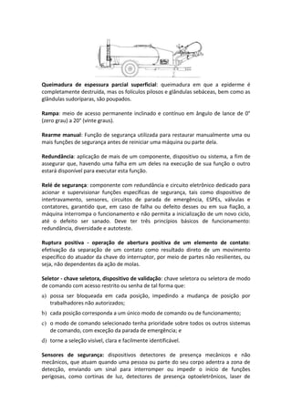 Queimadura de espessura parcial superficial: queimadura em que a epiderme é
completamente destruída, mas os folículos pilosos e glândulas sebáceas, bem como as
glândulas sudoríparas, são poupados.
Rampa: meio de acesso permanente inclinado e contínuo em ângulo de lance de 0°
(zero grau) a 20° (vinte graus).
Rearme manual: Função de segurança utilizada para restaurar manualmente uma ou
mais funções de segurança antes de reiniciar uma máquina ou parte dela.
Redundância: aplicação de mais de um componente, dispositivo ou sistema, a fim de
assegurar que, havendo uma falha em um deles na execução de sua função o outro
estará disponível para executar esta função.
Relé de segurança: componente com redundância e circuito eletrônico dedicado para
acionar e supervisionar funções específicas de segurança, tais como dispositivo de
intertravamento, sensores, circuitos de parada de emergência, ESPEs, válvulas e
contatores, garantido que, em caso de falha ou defeito desses ou em sua fiação, a
máquina interrompa o funcionamento e não permita a inicialização de um novo ciclo,
até o defeito ser sanado. Deve ter três princípios básicos de funcionamento:
redundância, diversidade e autoteste.
Ruptura positiva - operação de abertura positiva de um elemento de contato:
efetivação da separação de um contato como resultado direto de um movimento
específico do atuador da chave do interruptor, por meio de partes não resilientes, ou
seja, não dependentes da ação de molas.
Seletor - chave seletora, dispositivo de validação: chave seletora ou seletora de modo
de comando com acesso restrito ou senha de tal forma que:
a) possa ser bloqueada em cada posição, impedindo a mudança de posição por
trabalhadores não autorizados;
b) cada posição corresponda a um único modo de comando ou de funcionamento;
c) o modo de comando selecionado tenha prioridade sobre todos os outros sistemas
de comando, com exceção da parada de emergência; e
d) torne a seleção visível, clara e facilmente identificável.
Sensores de segurança: dispositivos detectores de presença mecânicos e não
mecânicos, que atuam quando uma pessoa ou parte do seu corpo adentra a zona de
detecção, enviando um sinal para interromper ou impedir o início de funções
perigosas, como cortinas de luz, detectores de presença optoeletrônicos, laser de
 