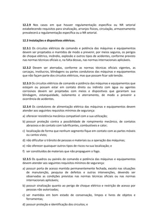 12.2.9 Nos casos em que houver regulamentação específica ou NR setorial
estabelecendo requisitos para sinalização, arranjos físicos, circulação, armazenamento
prevalecerá a regulamentação específica ou a NR setorial.
12.3 Instalações e dispositivos elétricos.
12.3.1 Os circuitos elétricos de comando e potência das máquinas e equipamentos
devem ser projetados e mantidos de modo a prevenir, por meios seguros, os perigos
de choque elétrico, incêndio, explosão e outros tipos de acidentes, conforme previsto
nas normas técnicas oficiais e, na falta dessas, nas normas internacionais aplicáveis.
12.3.2 Devem ser aterradas, conforme as normas técnicas oficiais vigentes, as
carcaças, invólucros, blindagens ou partes condutoras das máquinas e equipamentos
que não façam parte dos circuitos elétricos, mas que possam ficar sob tensão.
12.3.3 Os circuitos elétricos de comando e potência das máquinas e equipamentos que
estejam ou possam estar em contato direto ou indireto com água ou agentes
corrosivos devem ser projetadas com meios e dispositivos que garantam sua
blindagem, estanqueidade, isolamento e aterramento, de modo a prevenir a
ocorrência de acidentes.
12.3.4 Os condutores de alimentação elétrica das máquinas e equipamentos devem
atender aos seguintes requisitos mínimos de segurança:
a) oferecer resistência mecânica compatível com a sua utilização;
b) possuir proteção contra a possibilidade de rompimento mecânico, de contatos
abrasivos e de contato com lubrificantes, combustíveis e calor;
c) localização de forma que nenhum segmento fique em contato com as partes móveis
ou cantos vivos;
d) não dificultar o trânsito de pessoas e materiais ou a operação das máquinas;
e) não oferecer quaisquer outros tipos de riscos na sua localização; e
f) ser constituídos de materiais que não propaguem o fogo.
12.3.5 Os quadros ou painéis de comando e potência das máquinas e equipamentos
devem atender aos seguintes requisitos mínimos de segurança:
a) possuir porta de acesso mantida permanentemente fechada, exceto nas situações
de manutenção, pesquisa de defeitos e outras intervenções, devendo ser
observadas as condições previstas nas normas técnicas oficiais ou nas normas
internacionais aplicáveis;
b) possuir sinalização quanto ao perigo de choque elétrico e restrição de acesso por
pessoas não autorizadas;
c) ser mantidos em bom estado de conservação, limpos e livres de objetos e
ferramentas;
d) possuir proteção e identificação dos circuitos; e
 