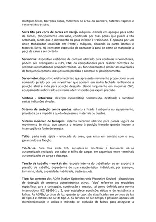 múltiplos feixes, barreiras óticas, monitores de área, ou scanners, batentes, tapetes e
sensores de posição;
Serra fita para corte de carnes em varejo: máquina utilizada em açougue para corte
de carnes, principalmente com osso, constituída por duas polias que guiam a fita
serrilhada, sendo que o movimento da polia inferior é tracionado. É operada por um
único trabalhador localizado em frente à máquina, deixando as partes laterais e
traseiras livres. Há constante exposição do operador à zona de corte ao manipular a
peça de carne a ser cortada.
Servodrive: dispositivo eletrônico de controle utilizado para controlar servomotores,
podem ser interligados a CLPs, CNC ou computadores para realizar controles de
sistemas automatizados servocontrolados. Seu funcionamento é similar aos inversores
de frequência comuns, mas possuem precisão e controle de posicionamento.
Servomotor: dispositivo eletromecânico que apresenta movimento proporcional a um
comando gerado por um servodriver que operam em malha fechada verificando a
posição atual e indo para posição desejada. Usado largamente em máquinas CNC,
equipamentos robotizados e sistemas de transporte que exijam precisão.
Símbolo - pictograma: desenho esquemático normatizado, destinado a significar
certas indicações simples.
Sistema de proteção contra quedas: estrutura fixada à máquina ou equipamento,
projetada para impedir a queda de pessoas, materiais ou objetos.
Sistema mecânico de frenagem: sistema mecânico utilizado para parada segura do
movimento de risco, que garanta o retorno à posição frenado quando houver a
interrupção da fonte de energia.
Talão: parte mais rígida - reforçada do pneu, que entra em contato com o aro,
garantindo sua fixação.
Teleférico: Para fins desta NR, considera-se teleférico o transporte aéreo
automatizado realizado por cabo e trilho de cargas em caçambas entre terminais
automatizados de carga e descarga.
Tensão de trabalho - work strain: resposta interna do trabalhador ao ser exposto à
pressão de trabalho, dependente de suas características individuais, por exemplo,
tamanho, idade, capacidade, habilidade, destrezas, etc.
Tipo: No contexto dos AOPD (Active Opto-electronic Protective Device) - dispositivos
de detecção de presença optoeletrônico ativos, “tipo” refere-se aos requisitos
específicos para a concepção, construção e ensaios, tal como definido pela norma
internacional IEC 61496-1 / 2, que estabelece condições óticas e de resistência a
falhas. As AOPDs/cortinas de luz, quanto ao tipo, são classificadas em cortinas de luz
de tipo 4 e cortinas de luz de tipo 2. As cortinas de luz de tipo 2 possuem apenas um
microprocessador e utiliza o método de exclusão de falhas para assegurar a
 