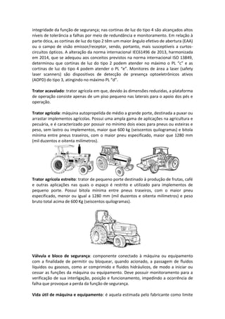 integridade da função de segurança; nas cortinas de luz do tipo 4 são alcançados altos
níveis de tolerância a falhas por meio de redundância e monitoramento. Em relação à
parte ótica, as cortinas de luz do tipo 2 têm um maior ângulo efetivo de abertura (EAA)
ou o campo de visão emissor/receptor, sendo, portanto, mais susceptíveis a curtos-
circuitos ópticos. A alteração da norma internacional IEC61496 de 2013, harmonizada
em 2014, que se adequou aos conceitos previstos na norma internacional ISO 13849,
determinou que cortinas de luz do tipo 2 podem atender no máximo o PL “c” e as
cortinas de luz do tipo 4 podem atender o PL “e”. Monitores de área a laser (safety
laser scanners) são dispositivos de detecção de presença optoeletrônicos ativos
(AOPD) do tipo 3, atingindo no máximo PL “d”.
Trator acavalado: trator agrícola em que, devido às dimensões reduzidas, a plataforma
de operação consiste apenas de um piso pequeno nas laterais para o apoio dos pés e
operação.
Trator agrícola: máquina autopropelida de médio a grande porte, destinada a puxar ou
arrastar implementos agrícolas. Possui uma ampla gama de aplicações na agricultura e
pecuária, e é caracterizado por possuir no mínimo dois eixos para pneus ou esteiras e
peso, sem lastro ou implementos, maior que 600 kg (seiscentos quilogramas) e bitola
mínima entre pneus traseiros, com o maior pneu especificado, maior que 1280 mm
(mil duzentos e oitenta milímetros).
Trator agrícola estreito: trator de pequeno porte destinado à produção de frutas, café
e outras aplicações nas quais o espaço é restrito e utilizado para implementos de
pequeno porte. Possui bitola mínima entre pneus traseiros, com o maior pneu
especificado, menor ou igual a 1280 mm (mil duzentos e oitenta milímetros) e peso
bruto total acima de 600 Kg (seiscentos quilogramas).
Válvula e bloco de segurança: componente conectado à máquina ou equipamento
com a finalidade de permitir ou bloquear, quando acionado, a passagem de fluidos
líquidos ou gasosos, como ar comprimido e fluidos hidráulicos, de modo a iniciar ou
cessar as funções da máquina ou equipamento. Deve possuir monitoramento para a
verificação de sua interligação, posição e funcionamento, impedindo a ocorrência de
falha que provoque a perda da função de segurança.
Vida útil de máquina e equipamento: é aquela estimada pelo fabricante como limite
 