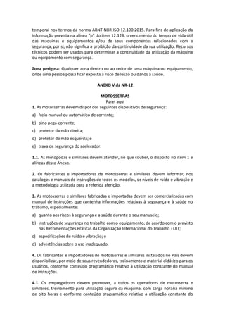 temporal nos termos da norma ABNT NBR ISO 12.100:2015. Para fins de aplicação da
informação prevista na alínea “p” do item 12.128, o vencimento do tempo de vida útil
das máquinas e equipamentos e/ou de seus componentes relacionados com a
segurança, por si, não significa a proibição da continuidade da sua utilização. Recursos
técnicos podem ser usados para determinar a continuidade da utilização da máquina
ou equipamento com segurança.
Zona perigosa: Qualquer zona dentro ou ao redor de uma máquina ou equipamento,
onde uma pessoa possa ficar exposta a risco de lesão ou danos à saúde.
ANEXO V da NR-12
MOTOSSERRAS
Parei aqui
1. As motosserras devem dispor dos seguintes dispositivos de segurança:
a) freio manual ou automático de corrente;
b) pino pega-corrente;
c) protetor da mão direita;
d) protetor da mão esquerda; e
e) trava de segurança do acelerador.
1.1. As motopodas e similares devem atender, no que couber, o disposto no item 1 e
alíneas deste Anexo.
2. Os fabricantes e importadores de motosserras e similares devem informar, nos
catálogos e manuais de instruções de todos os modelos, os níveis de ruído e vibração e
a metodologia utilizada para a referida aferição.
3. As motosserras e similares fabricadas e importadas devem ser comercializadas com
manual de instruções que contenha informações relativas à segurança e à saúde no
trabalho, especialmente:
a) quanto aos riscos à segurança e a saúde durante o seu manuseio;
b) instruções de segurança no trabalho com o equipamento, de acordo com o previsto
nas Recomendações Práticas da Organização Internacional do Trabalho - OIT;
c) especificações de ruído e vibração; e
d) advertências sobre o uso inadequado.
4. Os fabricantes e importadores de motosserras e similares instalados no País devem
disponibilizar, por meio de seus revendedores, treinamento e material didático para os
usuários, conforme conteúdo programático relativo à utilização constante do manual
de instruções.
4.1. Os empregadores devem promover, a todos os operadores de motosserra e
similares, treinamento para utilização segura da máquina, com carga horária mínima
de oito horas e conforme conteúdo programático relativo à utilização constante do
 