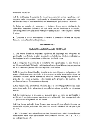 manual de instruções.
4.2. Os certificados de garantia das máquinas devem ter campo específico, a ser
assinado pelo consumidor, confirmando a disponibilidade do treinamento ou
responsabilizando-se pelo treinamento dos trabalhadores que utilizarão a máquina.
5. Todos os modelos de motosserra e similares devem conter sinalização de
advertência indelével e resistente, em local de fácil leitura e visualização do usuário,
com a seguinte informação: o uso inadequado pode provocar acidentes graves e danos
à saúde.
6. É proibido o uso de motosserras e similares à combustão interna em lugares
fechados ou insuficientemente ventilados.
ANEXO VI da NR-12
MÁQUINAS PARA PANIFICAÇÃO E CONFEITARIA
1. Este Anexo estabelece requisitos específicos de segurança para máquinas de
panificação e confeitaria, a saber: amassadeiras, batedeiras, cilindros, modeladoras,
laminadoras, fatiadoras para pães e moinho para farinha de rosca.
1.2 As máquinas de panificação e confeitaria não especificadas por este Anexo e
certificadas pelo INMETRO estão excluídas da aplicação desta NR quanto aos requisitos
técnicos de construção relacionados à segurança da máquina.
1.2.1 As máquinas de panificação e confeitaria não especificadas ou excluídas por este
Anexo e fabricadas antes da existência de programa de avaliação da conformidade no
âmbito do INMETRO devem atender aos requisitos técnicos de segurança relativos à
proteção das zonas perigosas, estabelecidos pelo programa de avaliação da
conformidade específico para estas máquinas.
1.3 As modeladoras, laminadoras, fatiadoras de pães e moinhos para farinha de rosca
estão dispensadas de ter a interface de operação (circuito de comando) em extrabaixa
tensão.
1.4 As microempresas e empresas de pequeno porte do setor de panificação e
confeitaria ficam dispensadas do atendimento do subitem 12.2.1 da parte geral da NR-
12 que trata do arranjo físico das instalações.
1.5 Para fins de aplicação deste Anexo e das normas técnicas oficiais vigentes, os
sistemas de segurança aqui descritos para cada máquina são resultado da apreciação
de risco.
1.6 O circuito elétrico do comando da partida e parada do motor elétrico das máquinas
especificadas neste Anexo deve atender ao disposto nos subitens 12.4.14 e 12.4.14.1
da parte geral desta NR.
 
