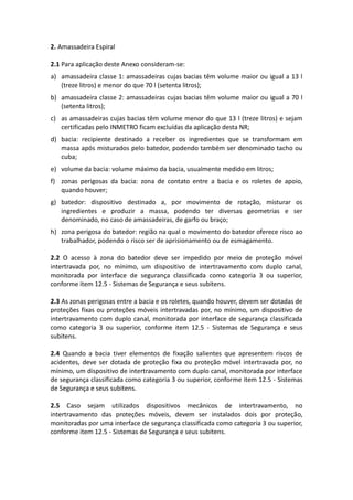 2. Amassadeira Espiral
2.1 Para aplicação deste Anexo consideram-se:
a) amassadeira classe 1: amassadeiras cujas bacias têm volume maior ou igual a 13 l
(treze litros) e menor do que 70 l (setenta litros);
b) amassadeira classe 2: amassadeiras cujas bacias têm volume maior ou igual a 70 l
(setenta litros);
c) as amassadeiras cujas bacias têm volume menor do que 13 l (treze litros) e sejam
certificadas pelo INMETRO ficam excluídas da aplicação desta NR;
d) bacia: recipiente destinado a receber os ingredientes que se transformam em
massa após misturados pelo batedor, podendo também ser denominado tacho ou
cuba;
e) volume da bacia: volume máximo da bacia, usualmente medido em litros;
f) zonas perigosas da bacia: zona de contato entre a bacia e os roletes de apoio,
quando houver;
g) batedor: dispositivo destinado a, por movimento de rotação, misturar os
ingredientes e produzir a massa, podendo ter diversas geometrias e ser
denominado, no caso de amassadeiras, de garfo ou braço;
h) zona perigosa do batedor: região na qual o movimento do batedor oferece risco ao
trabalhador, podendo o risco ser de aprisionamento ou de esmagamento.
2.2 O acesso à zona do batedor deve ser impedido por meio de proteção móvel
intertravada por, no mínimo, um dispositivo de intertravamento com duplo canal,
monitorada por interface de segurança classificada como categoria 3 ou superior,
conforme item 12.5 - Sistemas de Segurança e seus subitens.
2.3 As zonas perigosas entre a bacia e os roletes, quando houver, devem ser dotadas de
proteções fixas ou proteções móveis intertravadas por, no mínimo, um dispositivo de
intertravamento com duplo canal, monitorada por interface de segurança classificada
como categoria 3 ou superior, conforme item 12.5 - Sistemas de Segurança e seus
subitens.
2.4 Quando a bacia tiver elementos de fixação salientes que apresentem riscos de
acidentes, deve ser dotada de proteção fixa ou proteção móvel intertravada por, no
mínimo, um dispositivo de intertravamento com duplo canal, monitorada por interface
de segurança classificada como categoria 3 ou superior, conforme item 12.5 - Sistemas
de Segurança e seus subitens.
2.5 Caso sejam utilizados dispositivos mecânicos de intertravamento, no
intertravamento das proteções móveis, devem ser instalados dois por proteção,
monitoradas por uma interface de segurança classificada como categoria 3 ou superior,
conforme item 12.5 - Sistemas de Segurança e seus subitens.
 