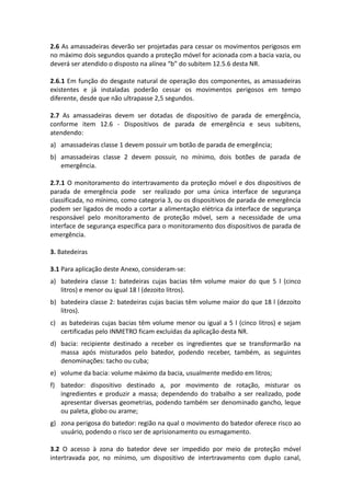 2.6 As amassadeiras deverão ser projetadas para cessar os movimentos perigosos em
no máximo dois segundos quando a proteção móvel for acionada com a bacia vazia, ou
deverá ser atendido o disposto na alínea “b” do subitem 12.5.6 desta NR.
2.6.1 Em função do desgaste natural de operação dos componentes, as amassadeiras
existentes e já instaladas poderão cessar os movimentos perigosos em tempo
diferente, desde que não ultrapasse 2,5 segundos.
2.7 As amassadeiras devem ser dotadas de dispositivo de parada de emergência,
conforme item 12.6 - Dispositivos de parada de emergência e seus subitens,
atendendo:
a) amassadeiras classe 1 devem possuir um botão de parada de emergência;
b) amassadeiras classe 2 devem possuir, no mínimo, dois botões de parada de
emergência.
2.7.1 O monitoramento do intertravamento da proteção móvel e dos dispositivos de
parada de emergência pode ser realizado por uma única interface de segurança
classificada, no mínimo, como categoria 3, ou os dispositivos de parada de emergência
podem ser ligados de modo a cortar a alimentação elétrica da interface de segurança
responsável pelo monitoramento de proteção móvel, sem a necessidade de uma
interface de segurança específica para o monitoramento dos dispositivos de parada de
emergência.
3. Batedeiras
3.1 Para aplicação deste Anexo, consideram-se:
a) batedeira classe 1: batedeiras cujas bacias têm volume maior do que 5 l (cinco
litros) e menor ou igual 18 l (dezoito litros).
b) batedeira classe 2: batedeiras cujas bacias têm volume maior do que 18 l (dezoito
litros).
c) as batedeiras cujas bacias têm volume menor ou igual a 5 l (cinco litros) e sejam
certificadas pelo INMETRO ficam excluídas da aplicação desta NR.
d) bacia: recipiente destinado a receber os ingredientes que se transformarão na
massa após misturados pelo batedor, podendo receber, também, as seguintes
denominações: tacho ou cuba;
e) volume da bacia: volume máximo da bacia, usualmente medido em litros;
f) batedor: dispositivo destinado a, por movimento de rotação, misturar os
ingredientes e produzir a massa; dependendo do trabalho a ser realizado, pode
apresentar diversas geometrias, podendo também ser denominado gancho, leque
ou paleta, globo ou arame;
g) zona perigosa do batedor: região na qual o movimento do batedor oferece risco ao
usuário, podendo o risco ser de aprisionamento ou esmagamento.
3.2 O acesso à zona do batedor deve ser impedido por meio de proteção móvel
intertravada por, no mínimo, um dispositivo de intertravamento com duplo canal,
 