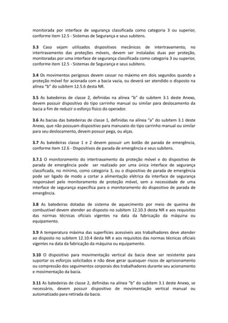monitorada por interface de segurança classificada como categoria 3 ou superior,
conforme item 12.5 - Sistemas de Segurança e seus subitens.
3.3 Caso sejam utilizados dispositivos mecânicos de intertravamento, no
intertravamento das proteções móveis, devem ser instaladas duas por proteção,
monitoradas por uma interface de segurança classificada como categoria 3 ou superior,
conforme item 12.5 - Sistemas de Segurança e seus subitens.
3.4 Os movimentos perigosos devem cessar no máximo em dois segundos quando a
proteção móvel for acionada com a bacia vazia, ou deverá ser atendido o disposto na
alínea “b” do subitem 12.5.6 desta NR.
3.5 As batedeiras de classe 2, definidas na alínea “b” do subitem 3.1 deste Anexo,
devem possuir dispositivo do tipo carrinho manual ou similar para deslocamento da
bacia a fim de reduzir o esforço físico do operador.
3.6 As bacias das batedeiras de classe 1, definidas na alínea “a” do subitem 3.1 deste
Anexo, que não possuam dispositivo para manuseio do tipo carrinho manual ou similar
para seu deslocamento, devem possuir pega, ou alças.
3.7 As batedeiras classe 1 e 2 devem possuir um botão de parada de emergência,
conforme item 12.6 - Dispositivos de parada de emergência e seus subitens.
3.7.1 O monitoramento do intertravamento da proteção móvel e do dispositivo de
parada de emergência pode ser realizado por uma única interface de segurança
classificada, no mínimo, como categoria 3, ou o dispositivo de parada de emergência
pode ser ligado de modo a cortar a alimentação elétrica da interface de segurança
responsável pelo monitoramento de proteção móvel, sem a necessidade de uma
interface de segurança específica para o monitoramento do dispositivo de parada de
emergência.
3.8 As batedeiras dotadas de sistema de aquecimento por meio de queima de
combustível devem atender ao disposto no subitem 12.10.3 desta NR e aos requisitos
das normas técnicas oficiais vigentes na data da fabricação da máquina ou
equipamento.
3.9 A temperatura máxima das superfícies acessíveis aos trabalhadores deve atender
ao disposto no subitem 12.10.4 desta NR e aos requisitos das normas técnicas oficiais
vigentes na data da fabricação da máquina ou equipamento.
3.10 O dispositivo para movimentação vertical da bacia deve ser resistente para
suportar os esforços solicitados e não deve gerar quaisquer riscos de aprisionamento
ou compressão dos seguimentos corporais dos trabalhadores durante seu acionamento
e movimentação da bacia.
3.11 As batedeiras de classe 2, definidas na alínea “b” do subitem 3.1 deste Anexo, se
necessário, devem possuir dispositivo de movimentação vertical manual ou
automatizado para retirada da bacia.
 