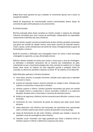 3.11.1 Deve haver garantia de que o batedor se movimente apenas com a bacia na
posição de trabalho.
3.11.2 Os dispositivos de movimentação vertical automatizados devem dispor de
comando de ação continuada para o seu acionamento.
4. Cilindro Sovador
4.1 Para aplicação deste Anexo considera-se cilindro sovador a máquina de utilização
industrial concebida para sovar massas de panificação, independente da capacidade,
comprimento e diâmetro dos rolos cilíndricos.
4.1.1 O cilindro sovador consiste principalmente de dois cilindros paralelos tracionados
que giram em sentido de rotação inversa, mesa baixa, prancha de extensão traseira,
motor e polias, sendo utilizado para dar ponto de massa, homogeneizando os gases de
fermentação e a textura.
4.1.2 Os conceitos e definições aqui empregados levam em conta a atual tecnologia
empregada no segmento, ou seja, alimentação manual.
4.2 Para cilindros dotados de esteira que conduz a massa para a zona de cilindragem,
as definições e proteções necessárias são as mesmas das modeladoras de pães,
entendendo-se que o movimento perigoso dos rolos, previsto no subitem 6.2.1.2 deste
Anexo, deve cessar no máximo em dois segundos quando a proteção móvel for
acionada, ou deverá ser atendido o disposto na alínea “b” do subitem 12.5.6 desta NR.
4.2.1 Definições aplicáveis a Cilindros Sovadores
a) mesa baixa: prancha na posição horizontal, utilizada como apoio para o operador
manusear a massa;
b) prancha de extensão traseira: prancha inclinada em relação à base. Utilizada para
suportar e encaminhar a massa até os cilindros;
c) cilindros superior e inferior: cilindros paralelos tracionados que giram em sentido
de rotação inversa e comprimem a massa, tornando-a uniforme e na espessura
desejada. Situados entre a mesa baixa e a prancha de extensão traseira;
d) distância de segurança: distância mínima necessária para dificultar o acesso à zona
de perigo;
e) movimento de risco: movimento de partes da máquina que pode causar danos
pessoais;
f) rolete obstrutivo: rolo cilíndrico não tracionado, de movimento livre, posicionado
sobre o cilindro superior para evitar o acesso do operador à zona de perigo;
g) chapa de fechamento do vão entre cilindros: proteção que impede o acesso do
operador à zona de convergência entre cilindros;
h) indicador visual: mostrador com régua graduada que indica a distância entre os
cilindros superior e inferior e determina a espessura da massa;
 