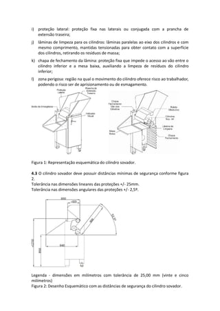 i) proteção lateral: proteção fixa nas laterais ou conjugada com a prancha de
extensão traseira;
j) lâminas de limpeza para os cilindros: lâminas paralelas ao eixo dos cilindros e com
mesmo comprimento, mantidas tensionadas para obter contato com a superfície
dos cilindros, retirando os resíduos de massa;
k) chapa de fechamento da lâmina: proteção fixa que impede o acesso ao vão entre o
cilindro inferior e a mesa baixa, auxiliando a limpeza de resíduos do cilindro
inferior;
l) zona perigosa: região na qual o movimento do cilindro oferece risco ao trabalhador,
podendo o risco ser de aprisionamento ou de esmagamento.
Figura 1: Representação esquemática do cilindro sovador.
4.3 O cilindro sovador deve possuir distâncias mínimas de segurança conforme figura
2.
Tolerância nas dimensões lineares das proteções +/- 25mm.
Tolerância nas dimensões angulares das proteções +/- 2,5º.
Legenda - dimensões em milímetros com tolerância de 25,00 mm (vinte e cinco
milímetros)
Figura 2: Desenho Esquemático com as distâncias de segurança do cilindro sovador.
 