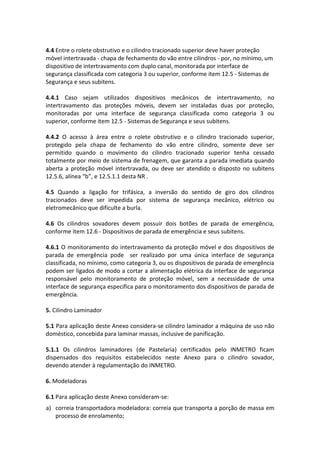 4.4 Entre o rolete obstrutivo e o cilindro tracionado superior deve haver proteção
móvel intertravada - chapa de fechamento do vão entre cilindros - por, no mínimo, um
dispositivo de intertravamento com duplo canal, monitorada por interface de
segurança classificada com categoria 3 ou superior, conforme item 12.5 - Sistemas de
Segurança e seus subitens.
4.4.1 Caso sejam utilizados dispositivos mecânicos de intertravamento, no
intertravamento das proteções móveis, devem ser instaladas duas por proteção,
monitoradas por uma interface de segurança classificada como categoria 3 ou
superior, conforme item 12.5 - Sistemas de Segurança e seus subitens.
4.4.2 O acesso à área entre o rolete obstrutivo e o cilindro tracionado superior,
protegido pela chapa de fechamento do vão entre cilindro, somente deve ser
permitido quando o movimento do cilindro tracionado superior tenha cessado
totalmente por meio de sistema de frenagem, que garanta a parada imediata quando
aberta a proteção móvel intertravada, ou deve ser atendido o disposto no subitens
12.5.6, alínea “b”, e 12.5.1.1 desta NR .
4.5 Quando a ligação for trifásica, a inversão do sentido de giro dos cilindros
tracionados deve ser impedida por sistema de segurança mecânico, elétrico ou
eletromecânico que dificulte a burla.
4.6 Os cilindros sovadores devem possuir dois botões de parada de emergência,
conforme item 12.6 - Dispositivos de parada de emergência e seus subitens.
4.6.1 O monitoramento do intertravamento da proteção móvel e dos dispositivos de
parada de emergência pode ser realizado por uma única interface de segurança
classificada, no mínimo, como categoria 3, ou os dispositivos de parada de emergência
podem ser ligados de modo a cortar a alimentação elétrica da interface de segurança
responsável pelo monitoramento de proteção móvel, sem a necessidade de uma
interface de segurança específica para o monitoramento dos dispositivos de parada de
emergência.
5. Cilindro Laminador
5.1 Para aplicação deste Anexo considera-se cilindro laminador a máquina de uso não
doméstico, concebida para laminar massas, inclusive de panificação.
5.1.1 Os cilindros laminadores (de Pastelaria) certificados pelo INMETRO ficam
dispensados dos requisitos estabelecidos neste Anexo para o cilindro sovador,
devendo atender à regulamentação do INMETRO.
6. Modeladoras
6.1 Para aplicação deste Anexo consideram-se:
a) correia transportadora modeladora: correia que transporta a porção de massa em
processo de enrolamento;
 