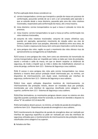7.1 Para aplicação deste Anexo consideram-se:
a) correia transportadora: correia que transporta a porção de massa em processo de
conformação, possuindo sentido de vai e vem a ser comandado pelo operador e
que se estende desde a mesa dianteira, passando pela zona dos rolos rotativos
tracionados, responsáveis pela conformação da massa, até a mesa traseira;
b) mesa dianteira: correia transportadora na qual a massa é colocada no início do
processo;
c) mesa traseira: correia transportadora na qual a massa já sofreu conformação nos
rolos rotativos tracionados;
d) conjunto de rolos rotativos tracionados: conjunto de corpos cilíndricos que,
quando em operação, apresentam movimento de rotação sobre seu eixo de
simetria, podendo variar suas posições, alterando a distância entre seus eixos, de
forma a mudar a espessura da massa, bem como para impressão e corte da massa;
e) zona perigosa dos rolos: região na qual o movimento dos rolos oferece risco de
aprisionamento ou esmagamento ao trabalhador.
7.2 O acesso à zona perigosa dos rolos, bem como aos elementos de transmissão da
correia transportadora, deve ser impedido por todos os lados por meio de proteções,
exceto a entrada e saída da massa, em que se devem respeitar as distâncias de
segurança, de modo a impedir que as mãos e dedos dos trabalhadores alcancem as
zonas de perigo, conforme item 12.5 - Sistemas de Segurança e seus subitens.
7.2.1 O acesso à zona perigosa dos rolos pela correia transportadora nas mesas
dianteira e traseira deve possuir proteção móvel intertravada por, no mínimo, um
dispositivo de intertravamento com duplo canal, monitorada por interface de
segurança, conforme item 12.5 - Sistemas de Segurança e seus subitens.
7.2.1.1 Caso sejam utilizadas dispositivo mecânico de intertravamento, no
intertravamento das proteções móveis, devem ser instaladas duas por proteção,
monitoradas por uma interface de segurança classificada como categoria 3 ou
superior, conforme item 12.5 - Sistemas de Segurança e seus subitens.
7.2.1.2 Nas laminadoras, os movimentos perigosos devem cessar no máximo em dois
segundos quando a proteção móvel for acionada, ou deverá ser atendido o disposto na
alínea “b” do subitem 12.5.6 desta NR.
7.3 As laminadoras devem possuir, no mínimo, um botão de parada de emergência,
conforme item 12.6 - Dispositivos de parada de emergência e seus subitens.
7.4 O monitoramento do dispositivo de parada de emergência deve ser realizado por
interface de segurança específica ou pode ser realizado por uma das interfaces de
segurança utilizadas para o monitoramento do intertravamento das proteções móveis,
classificadas como categoria 3 ou superior.
8. Fatiadora de Pães
 