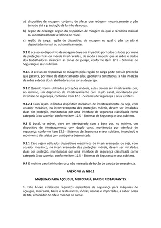 a) dispositivo de moagem: conjunto de aletas que reduzem mecanicamente o pão
torrado até a granulação de farinha de rosca;
b) região de descarga: região do dispositivo de moagem na qual é recolhida manual
ou automaticamente a farinha de rosca;
c) região de carga: região do dispositivo de moagem na qual o pão torrado é
depositado manual ou automaticamente.
9.2 O acesso ao dispositivo de moagem deve ser impedido por todos os lados por meio
de proteções fixas ou móveis intertravadas, de modo a impedir que as mãos e dedos
dos trabalhadores alcancem as zonas de perigo, conforme item 12.5 - Sistemas de
Segurança e seus subitens.
9.2.1 O acesso ao dispositivo de moagem pela região de carga pode possuir proteção
que garanta, por meio de distanciamento e/ou geometria construtiva, a não inserção
de mãos e dedos dos trabalhadores nas zonas de perigo.
9.2.2 Quando forem utilizadas proteções móveis, estas devem ser intertravadas por,
no mínimo, um dispositivo de intertravamento com duplo canal, monitorada por
interface de segurança, conforme item 12.5 - Sistemas de Segurança e seus subitens.
9.2.2.1 Caso sejam utilizadas dispositivo mecânico de intertravamento, ou seja, com
atuador mecânico, no intertravamento das proteções móveis, devem ser instaladas
duas por proteção, monitoradas por uma interface de segurança classificada como
categoria 3 ou superior, conforme item 12.5 - Sistemas de Segurança e seus subitens.
9.3 O bocal, se móvel, deve ser intertravado com a base por, no mínimo, um
dispositivo de intertravamento com duplo canal, monitorada por interface de
segurança, conforme item 12.5 - Sistemas de Segurança e seus subitens, impedindo o
movimento das aletas com a máquina desmontada.
9.3.1 Caso sejam utilizados dispositivos mecânicos de intertravamento, ou seja, com
atuador mecânico, no intertravamento das proteções móveis, devem ser instaladas
duas por proteção, monitoradas por uma interface de segurança classificada como
categoria 3 ou superior, conforme item 12.5 - Sistemas de Segurança e seus subitens.
9.4 O moinho para farinha de rosca não necessita de botão de parada de emergência.
ANEXO VII da NR-12
MÁQUINAS PARA AÇOUGUE, MERCEARIA, BARES E RESTAURANTES
1. Este Anexo estabelece requisitos específicos de segurança para máquinas de
açougue, mercearia, bares e restaurantes, novas, usadas e importadas, a saber: serra
de fita, amaciador de bife e moedor de carne.
 