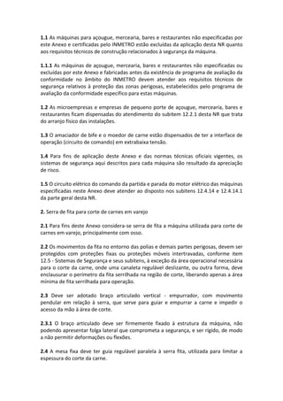 1.1 As máquinas para açougue, mercearia, bares e restaurantes não especificadas por
este Anexo e certificadas pelo INMETRO estão excluídas da aplicação desta NR quanto
aos requisitos técnicos de construção relacionados à segurança da máquina.
1.1.1 As máquinas de açougue, mercearia, bares e restaurantes não especificadas ou
excluídas por este Anexo e fabricadas antes da existência de programa de avaliação da
conformidade no âmbito do INMETRO devem atender aos requisitos técnicos de
segurança relativos à proteção das zonas perigosas, estabelecidos pelo programa de
avaliação da conformidade específico para estas máquinas.
1.2 As microempresas e empresas de pequeno porte de açougue, mercearia, bares e
restaurantes ficam dispensadas do atendimento do subitem 12.2.1 desta NR que trata
do arranjo físico das instalações.
1.3 O amaciador de bife e o moedor de carne estão dispensados de ter a interface de
operação (circuito de comando) em extrabaixa tensão.
1.4 Para fins de aplicação deste Anexo e das normas técnicas oficiais vigentes, os
sistemas de segurança aqui descritos para cada máquina são resultado da apreciação
de risco.
1.5 O circuito elétrico do comando da partida e parada do motor elétrico das máquinas
especificadas neste Anexo deve atender ao disposto nos subitens 12.4.14 e 12.4.14.1
da parte geral desta NR.
2. Serra de fita para corte de carnes em varejo
2.1 Para fins deste Anexo considera-se serra de fita a máquina utilizada para corte de
carnes em varejo, principalmente com osso.
2.2 Os movimentos da fita no entorno das polias e demais partes perigosas, devem ser
protegidos com proteções fixas ou proteções móveis intertravadas, conforme item
12.5 - Sistemas de Segurança e seus subitens, à exceção da área operacional necessária
para o corte da carne, onde uma canaleta regulável deslizante, ou outra forma, deve
enclausurar o perímetro da fita serrilhada na região de corte, liberando apenas a área
mínima de fita serrilhada para operação.
2.3 Deve ser adotado braço articulado vertical - empurrador, com movimento
pendular em relação à serra, que serve para guiar e empurrar a carne e impedir o
acesso da mão à área de corte.
2.3.1 O braço articulado deve ser firmemente fixado à estrutura da máquina, não
podendo apresentar folga lateral que comprometa a segurança, e ser rígido, de modo
a não permitir deformações ou flexões.
2.4 A mesa fixa deve ter guia regulável paralela à serra fita, utilizada para limitar a
espessura do corte da carne.
 