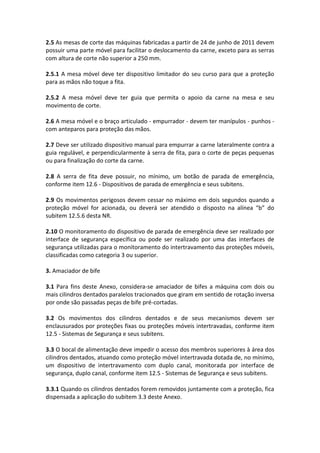 2.5 As mesas de corte das máquinas fabricadas a partir de 24 de junho de 2011 devem
possuir uma parte móvel para facilitar o deslocamento da carne, exceto para as serras
com altura de corte não superior a 250 mm.
2.5.1 A mesa móvel deve ter dispositivo limitador do seu curso para que a proteção
para as mãos não toque a fita.
2.5.2 A mesa móvel deve ter guia que permita o apoio da carne na mesa e seu
movimento de corte.
2.6 A mesa móvel e o braço articulado - empurrador - devem ter manípulos - punhos -
com anteparos para proteção das mãos.
2.7 Deve ser utilizado dispositivo manual para empurrar a carne lateralmente contra a
guia regulável, e perpendicularmente à serra de fita, para o corte de peças pequenas
ou para finalização do corte da carne.
2.8 A serra de fita deve possuir, no mínimo, um botão de parada de emergência,
conforme item 12.6 - Dispositivos de parada de emergência e seus subitens.
2.9 Os movimentos perigosos devem cessar no máximo em dois segundos quando a
proteção móvel for acionada, ou deverá ser atendido o disposto na alínea “b” do
subitem 12.5.6 desta NR.
2.10 O monitoramento do dispositivo de parada de emergência deve ser realizado por
interface de segurança específica ou pode ser realizado por uma das interfaces de
segurança utilizadas para o monitoramento do intertravamento das proteções móveis,
classificadas como categoria 3 ou superior.
3. Amaciador de bife
3.1 Para fins deste Anexo, considera-se amaciador de bifes a máquina com dois ou
mais cilindros dentados paralelos tracionados que giram em sentido de rotação inversa
por onde são passadas peças de bife pré-cortadas.
3.2 Os movimentos dos cilindros dentados e de seus mecanismos devem ser
enclausurados por proteções fixas ou proteções móveis intertravadas, conforme item
12.5 - Sistemas de Segurança e seus subitens.
3.3 O bocal de alimentação deve impedir o acesso dos membros superiores à área dos
cilindros dentados, atuando como proteção móvel intertravada dotada de, no mínimo,
um dispositivo de intertravamento com duplo canal, monitorada por interface de
segurança, duplo canal, conforme item 12.5 - Sistemas de Segurança e seus subitens.
3.3.1 Quando os cilindros dentados forem removidos juntamente com a proteção, fica
dispensada a aplicação do subitem 3.3 deste Anexo.
 