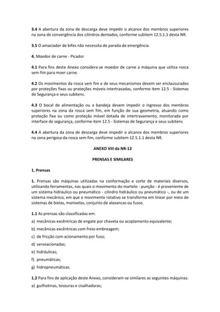 3.4 A abertura da zona de descarga deve impedir o alcance dos membros superiores
na zona de convergência dos cilindros dentados, conforme subitem 12.5.1.1 desta NR.
3.5 O amaciador de bifes não necessita de parada de emergência.
4. Moedor de carne - Picador
4.1 Para fins deste Anexo considera-se moedor de carne a máquina que utiliza rosca
sem fim para moer carne.
4.2 Os movimentos da rosca sem fim e de seus mecanismos devem ser enclausurados
por proteções fixas ou proteções móveis intertravadas, conforme item 12.5 - Sistemas
de Segurança e seus subitens.
4.3 O bocal de alimentação ou a bandeja devem impedir o ingresso dos membros
superiores na zona da rosca sem fim, em função de sua geometria, atuando como
proteção fixa ou como proteção móvel dotada de intertravamento, monitorada por
interface de segurança, conforme item 12.5 - Sistemas de Segurança e seus subitens
4.4 A abertura da zona de descarga deve impedir o alcance dos membros superiores
na zona perigosa da rosca sem fim, conforme subitem 12.5.1.1 desta NR.
ANEXO VIII da NR-12
PRENSAS E SIMILARES
1. Prensas
1. Prensas são máquinas utilizadas na conformação e corte de materiais diversos,
utilizando ferramentas, nas quais o movimento do martelo - punção - é proveniente de
um sistema hidráulico ou pneumático - cilindro hidráulico ou pneumático -, ou de um
sistema mecânico, em que o movimento rotativo se transforma em linear por meio de
sistemas de bielas, manivelas, conjunto de alavancas ou fusos.
1.1 As prensas são classificadas em:
a) mecânicas excêntricas de engate por chaveta ou acoplamento equivalente;
b) mecânicas excêntricas com freio-embreagem;
c) de fricção com acionamento por fuso;
d) servoacionadas;
e) hidráulicas;
f) pneumáticas;
g) hidropneumáticas.
1.2 Para fins de aplicação deste Anexo, consideram-se similares as seguintes máquinas:
a) guilhotinas, tesouras e cisalhadoras;
 