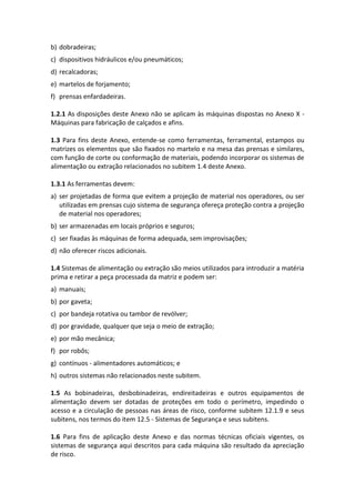 b) dobradeiras;
c) dispositivos hidráulicos e/ou pneumáticos;
d) recalcadoras;
e) martelos de forjamento;
f) prensas enfardadeiras.
1.2.1 As disposições deste Anexo não se aplicam às máquinas dispostas no Anexo X -
Máquinas para fabricação de calçados e afins.
1.3 Para fins deste Anexo, entende-se como ferramentas, ferramental, estampos ou
matrizes os elementos que são fixados no martelo e na mesa das prensas e similares,
com função de corte ou conformação de materiais, podendo incorporar os sistemas de
alimentação ou extração relacionados no subitem 1.4 deste Anexo.
1.3.1 As ferramentas devem:
a) ser projetadas de forma que evitem a projeção de material nos operadores, ou ser
utilizadas em prensas cujo sistema de segurança ofereça proteção contra a projeção
de material nos operadores;
b) ser armazenadas em locais próprios e seguros;
c) ser fixadas às máquinas de forma adequada, sem improvisações;
d) não oferecer riscos adicionais.
1.4 Sistemas de alimentação ou extração são meios utilizados para introduzir a matéria
prima e retirar a peça processada da matriz e podem ser:
a) manuais;
b) por gaveta;
c) por bandeja rotativa ou tambor de revólver;
d) por gravidade, qualquer que seja o meio de extração;
e) por mão mecânica;
f) por robôs;
g) contínuos - alimentadores automáticos; e
h) outros sistemas não relacionados neste subitem.
1.5 As bobinadeiras, desbobinadeiras, endireitadeiras e outros equipamentos de
alimentação devem ser dotadas de proteções em todo o perímetro, impedindo o
acesso e a circulação de pessoas nas áreas de risco, conforme subitem 12.1.9 e seus
subitens, nos termos do item 12.5 - Sistemas de Segurança e seus subitens.
1.6 Para fins de aplicação deste Anexo e das normas técnicas oficiais vigentes, os
sistemas de segurança aqui descritos para cada máquina são resultado da apreciação
de risco.
 