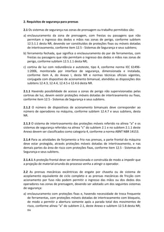 2. Requisitos de segurança para prensas
2.1 Os sistemas de segurança nas zonas de prensagem ou trabalho permitidos são:
a) enclausuramento da zona de prensagem, com frestas ou passagens que não
permitam o ingresso dos dedos e mãos nas zonas de perigo, conforme subitem
12.5.1.1 desta NR, devendo ser constituídos de proteções fixas ou móveis dotadas
de intertravamento, conforme item 12.5 - Sistemas de Segurança e seus subitens;
b) ferramenta fechada, que significa o enclausuramento do par de ferramentas, com
frestas ou passagens que não permitam o ingresso dos dedos e mãos nas zonas de
perigo, conforme subitem 12.5.1.1 desta NR;
c) cortina de luz com redundância e autoteste, tipo 4, conforme norma IEC 61496-
1:2006, monitorada por interface de segurança, dimensionada e instalada,
conforme item A, do Anexo I, desta NR e normas técnicas oficiais vigentes,
conjugada com dispositivo de acionamento bimanual, atendidas as disposições dos
subitens 12.4.3, 12.4.4, 12.4.5 e 12.4.6 desta NR.
2.1.1 Havendo possibilidade de acesso a zonas de perigo não supervisionadas pelas
cortinas de luz, devem existir proteções móveis dotadas de intertravamento ou fixas,
conforme item 12.5 - Sistemas de Segurança e seus subitens.
2.1.2 O número de dispositivos de acionamento bimanuais deve corresponder ao
número de operadores na máquina, conforme subitem 12.4.7 e seus subitens, desta
NR.
2.1.3 O sistema de intertravamento das proteções móveis referido na alínea “a” e os
sistemas de segurança referidos na alínea “c” do subitem 2.1 e no subitem 2.1.1 deste
Anexo devem ser classificados como categoria 4, conforme a norma ABNT NBR 14153.
2.1.4 Para as atividades de forjamento a frio nas prensas, a parte frontal da máquina
deve estar protegida, através proteções móveis dotadas de intertravamento, e nas
demais partes da área de risco com proteções fixas, conforme item 12.5 - Sistemas de
Segurança e seus subitens.
2.1.4.1 A proteção frontal deve ser dimensionada e construída de modo a impedir que
a projeção de material oriundo do processo venha a atingir o operador.
2.2 As prensas mecânicas excêntricas de engate por chaveta ou de sistema de
acoplamento equivalente de ciclo completo e as prensas mecânicas de fricção com
acionamento por fuso não podem permitir o ingresso das mãos ou dos dedos dos
operadores nas zonas de prensagem, devendo ser adotado um dos seguintes sistemas
de segurança:
a) enclausuramento com proteções fixas e, havendo necessidade de troca frequente
de ferramentas, com proteções móveis dotadas de intertravamento com bloqueio,
de modo a permitir a abertura somente após a parada total dos movimentos de
risco, conforme alínea “a” do subitem 2.1, deste Anexo e subitem 12.5.8 desta NR;
ou
 