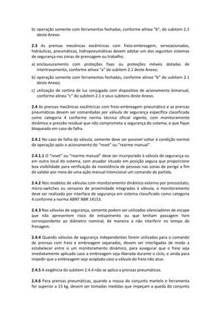 b) operação somente com ferramentas fechadas, conforme alínea “b”, do subitem 2.1
deste Anexo.
2.3 As prensas mecânicas excêntricas com freio-embreagem, servoacionadas,
hidráulicas, pneumáticas, hidropneumáticas devem adotar um dos seguintes sistemas
de segurança nas zonas de prensagem ou trabalho:
a) enclausuramento com proteções fixas ou proteções móveis dotadas de
intertravamento, conforme alínea “a” do subitem 2.1 deste Anexo;
b) operação somente com ferramentas fechadas, conforme alínea “b” do subitem 2.1
deste Anexo;
c) utilização de cortina de luz conjugada com dispositivo de acionamento bimanual,
conforme alínea “c” do subitem 2.1 e seus subitens deste Anexo.
2.4 As prensas mecânicas excêntricas com freio-embreagem pneumático e as prensas
pneumáticas devem ser comandadas por válvula de segurança específica classificada
como categoria 4 conforme norma técnica oficial vigente, com monitoramento
dinâmico e pressão residual que não comprometa a segurança do sistema, e que fique
bloqueada em caso de falha.
2.4.1 No caso de falha da válvula, somente deve ser possível voltar à condição normal
de operação após o acionamento do “reset” ou “rearme manual”.
2.4.1.1 O “reset” ou “rearme manual” deve ser incorporado à válvula de segurança ou
em outro local do sistema, com atuador situado em posição segura que proporcione
boa visibilidade para verificação da inexistência de pessoas nas zonas de perigo a fim
de validar por meio de uma ação manual intencional um comando de partida.
2.4.2 Nos modelos de válvulas com monitoramento dinâmico externo por pressostato,
micro-switches ou sensores de proximidade integrados à válvula, o monitoramento
deve ser realizado por interface de segurança em sistema classificado como categoria
4 conforme a norma ABNT NBR 14153.
2.4.3 Nas válvulas de segurança, somente podem ser utilizados silenciadores de escape
que não apresentem risco de entupimento ou que tenham passagem livre
correspondente ao diâmetro nominal, de maneira a não interferir no tempo de
frenagem.
2.4.4 Quando válvulas de segurança independentes forem utilizadas para o comando
de prensas com freio e embreagem separados, devem ser interligadas de modo a
estabelecer entre si um monitoramento dinâmico, para assegurar que o freio seja
imediatamente aplicado caso a embreagem seja liberada durante o ciclo, e ainda para
impedir que a embreagem seja acoplada caso a válvula do freio não atue.
2.4.5 A exigência do subitem 2.4.4 não se aplica a prensas pneumáticas.
2.4.6 Para prensas pneumáticas, quando a massa do conjunto martelo e ferramenta
for superior a 15 kg, devem ser tomadas medidas que impeçam a queda do conjunto
 