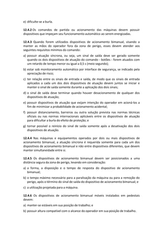 e) dificulte-se a burla.
12.4.2 Os comandos de partida ou acionamento das máquinas devem possuir
dispositivos que impeçam seu funcionamento automático ao serem energizadas.
12.4.3 Quando forem utilizados dispositivos de acionamento bimanual, visando a
manter as mãos do operador fora da zona de perigo, esses devem atender aos
seguintes requisitos mínimos do comando:
a) possuir atuação síncrona, ou seja, um sinal de saída deve ser gerado somente
quando os dois dispositivos de atuação do comando - botões - forem atuados com
um retardo de tempo menor ou igual a 0,5 s (meio segundo);
b) estar sob monitoramento automático por interface de segurança, se indicado pela
apreciação de risco;
c) ter relação entre os sinais de entrada e saída, de modo que os sinais de entrada
aplicados a cada um dos dois dispositivos de atuação devem juntos se iniciar e
manter o sinal de saída somente durante a aplicação dos dois sinais;
d) o sinal de saída deve terminar quando houver desacionamento de qualquer dos
dispositivos de atuação;
e) possuir dispositivos de atuação que exijam intenção do operador em acioná-los a
fim de minimizar a probabilidade de acionamento acidental;
f) possuir distanciamento, barreiras ou outra solução prevista nas normas técnicas
oficiais ou nas normas internacionais aplicáveis entre os dispositivos de atuação
para dificultar a burla do efeito de proteção; e
g) tornar possível o reinício do sinal de saída somente após a desativação dos dois
dispositivos de atuação.
12.4.4 Nas máquinas e equipamentos operados por dois ou mais dispositivos de
acionamento bimanual, a atuação síncrona é requerida somente para cada um dos
dispositivos de acionamento bimanual e não entre dispositivos diferentes, que devem
manter simultaneidade entre si.
12.4.5 Os dispositivos de acionamento bimanual devem ser posicionados a uma
distância segura da zona de perigo, levando em consideração:
a) a forma, a disposição e o tempo de resposta do dispositivo de acionamento
bimanual;
b) o tempo máximo necessário para a paralisação da máquina ou para a remoção do
perigo, após o término do sinal de saída do dispositivo de acionamento bimanual; e
c) a utilização projetada para a máquina.
12.4.6 Os dispositivos de acionamento bimanual móveis instalados em pedestais
devem:
a) manter-se estáveis em sua posição de trabalho; e
b) possuir altura compatível com o alcance do operador em sua posição de trabalho.
 