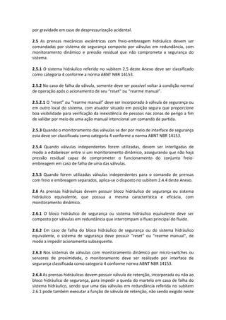 por gravidade em caso de despressurização acidental.
2.5 As prensas mecânicas excêntricas com freio-embreagem hidráulico devem ser
comandadas por sistema de segurança composto por válvulas em redundância, com
monitoramento dinâmico e pressão residual que não comprometa a segurança do
sistema.
2.5.1 O sistema hidráulico referido no subitem 2.5 deste Anexo deve ser classificado
como categoria 4 conforme a norma ABNT NBR 14153.
2.5.2 No caso de falha da válvula, somente deve ser possível voltar à condição normal
de operação após o acionamento de seu “reset” ou “rearme manual”.
2.5.2.1 O “reset” ou “rearme manual” deve ser incorporado à válvula de segurança ou
em outro local do sistema, com atuador situado em posição segura que proporcione
boa visibilidade para verificação da inexistência de pessoas nas zonas de perigo a fim
de validar por meio de uma ação manual intencional um comando de partida.
2.5.3 Quando o monitoramento das válvulas se der por meio de interface de segurança
esta deve ser classificada como categoria 4 conforme a norma ABNT NBR 14153.
2.5.4 Quando válvulas independentes forem utilizadas, devem ser interligadas de
modo a estabelecer entre si um monitoramento dinâmico, assegurando que não haja
pressão residual capaz de comprometer o funcionamento do conjunto freio-
embreagem em caso de falha de uma das válvulas.
2.5.5 Quando forem utilizadas válvulas independentes para o comando de prensas
com freio e embreagem separados, aplica-se o disposto no subitem 2.4.4 deste Anexo.
2.6 As prensas hidráulicas devem possuir bloco hidráulico de segurança ou sistema
hidráulico equivalente, que possua a mesma característica e eficácia, com
monitoramento dinâmico.
2.6.1 O bloco hidráulico de segurança ou sistema hidráulico equivalente deve ser
composto por válvulas em redundância que interrompam o fluxo principal do fluido.
2.6.2 Em caso de falha do bloco hidráulico de segurança ou do sistema hidráulico
equivalente, o sistema de segurança deve possuir “reset” ou “rearme manual”, de
modo a impedir acionamento subsequente.
2.6.3 Nos sistemas de válvulas com monitoramento dinâmico por micro-switches ou
sensores de proximidade, o monitoramento deve ser realizado por interface de
segurança classificada como categoria 4 conforme norma ABNT NBR 14153.
2.6.4 As prensas hidráulicas devem possuir válvula de retenção, incorporada ou não ao
bloco hidráulico de segurança, para impedir a queda do martelo em caso de falha do
sistema hidráulico, sendo que uma das válvulas em redundância referida no subitem
2.6.1 pode também executar a função de válvula de retenção, não sendo exigido neste
 