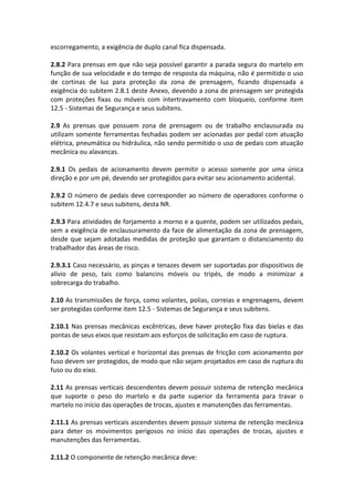 escorregamento, a exigência de duplo canal fica dispensada.
2.8.2 Para prensas em que não seja possível garantir a parada segura do martelo em
função de sua velocidade e do tempo de resposta da máquina, não é permitido o uso
de cortinas de luz para proteção da zona de prensagem, ficando dispensada a
exigência do subitem 2.8.1 deste Anexo, devendo a zona de prensagem ser protegida
com proteções fixas ou móveis com intertravamento com bloqueio, conforme item
12.5 - Sistemas de Segurança e seus subitens.
2.9 As prensas que possuem zona de prensagem ou de trabalho enclausurada ou
utilizam somente ferramentas fechadas podem ser acionadas por pedal com atuação
elétrica, pneumática ou hidráulica, não sendo permitido o uso de pedais com atuação
mecânica ou alavancas.
2.9.1 Os pedais de acionamento devem permitir o acesso somente por uma única
direção e por um pé, devendo ser protegidos para evitar seu acionamento acidental.
2.9.2 O número de pedais deve corresponder ao número de operadores conforme o
subitem 12.4.7 e seus subitens, desta NR.
2.9.3 Para atividades de forjamento a morno e a quente, podem ser utilizados pedais,
sem a exigência de enclausuramento da face de alimentação da zona de prensagem,
desde que sejam adotadas medidas de proteção que garantam o distanciamento do
trabalhador das áreas de risco.
2.9.3.1 Caso necessário, as pinças e tenazes devem ser suportadas por dispositivos de
alívio de peso, tais como balancins móveis ou tripés, de modo a minimizar a
sobrecarga do trabalho.
2.10 As transmissões de força, como volantes, polias, correias e engrenagens, devem
ser protegidas conforme item 12.5 - Sistemas de Segurança e seus subitens.
2.10.1 Nas prensas mecânicas excêntricas, deve haver proteção fixa das bielas e das
pontas de seus eixos que resistam aos esforços de solicitação em caso de ruptura.
2.10.2 Os volantes vertical e horizontal das prensas de fricção com acionamento por
fuso devem ser protegidos, de modo que não sejam projetados em caso de ruptura do
fuso ou do eixo.
2.11 As prensas verticais descendentes devem possuir sistema de retenção mecânica
que suporte o peso do martelo e da parte superior da ferramenta para travar o
martelo no início das operações de trocas, ajustes e manutenções das ferramentas.
2.11.1 As prensas verticais ascendentes devem possuir sistema de retenção mecânica
para deter os movimentos perigosos no início das operações de trocas, ajustes e
manutenções das ferramentas.
2.11.2 O componente de retenção mecânica deve:
 
