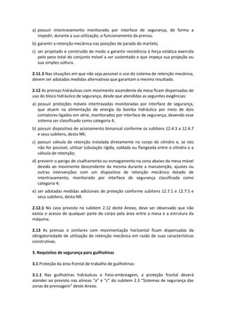a) possuir intertravamento monitorado por interface de segurança, de forma a
impedir, durante a sua utilização, o funcionamento da prensa;
b) garantir a retenção mecânica nas posições de parada do martelo;
c) ser projetado e construído de modo a garantir resistência à força estática exercida
pelo peso total do conjunto móvel a ser sustentado e que impeça sua projeção ou
sua simples soltura.
2.11.3 Nas situações em que não seja possível o uso do sistema de retenção mecânica,
devem ser adotadas medidas alternativas que garantam o mesmo resultado.
2.12 As prensas hidráulicas com movimento ascendente da mesa ficam dispensadas do
uso do bloco hidráulico de segurança, desde que atendidas as seguintes exigências:
a) possuir proteções móveis intertravadas monitoradas por interface de segurança,
que atuem na alimentação de energia da bomba hidráulica por meio de dois
contatores ligados em série, monitorados por interface de segurança, devendo esse
sistema ser classificado como categoria 4;
b) possuir dispositivo de acionamento bimanual conforme os subitens 12.4.3 a 12.4.7
e seus subitens, desta NR;
c) possuir válvula de retenção instalada diretamente no corpo do cilindro e, se isto
não for possível, utilizar tubulação rígida, soldada ou flangeada entre o cilindro e a
válvula de retenção;
d) prevenir o perigo de cisalhamento ou esmagamento na zona abaixo da mesa móvel
devido ao movimento descendente da mesma durante a manutenção, ajustes ou
outras intervenções com um dispositivo de retenção mecânico dotado de
intertravamento, monitorado por interface de segurança classificada como
categoria 4;
e) ser adotadas medidas adicionais de proteção conforme subitens 12.7.1 e 12.7.5 e
seus subitens, desta NR.
2.12.1 No caso previsto no subitem 2.12 deste Anexo, deve ser observado que não
exista o acesso de qualquer parte do corpo pela área entre a mesa e a estrutura da
máquina.
2.13 As prensas e similares com movimentação horizontal ficam dispensadas da
obrigatoriedade de utilização de retenção mecânica em razão de suas características
construtivas.
3. Requisitos de segurança para guilhotinas
3.1 Proteção da área frontal de trabalho de guilhotinas:
3.1.1 Nas guilhotinas hidráulicas e freio-embreagem, a proteção frontal deverá
atender ao previsto nas alíneas “a” e “c” do subitem 2.3 “Sistemas de segurança das
zonas de prensagem” deste Anexo.
 