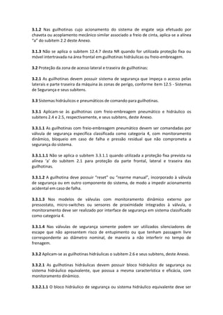 3.1.2 Nas guilhotinas cujo acionamento do sistema de engate seja efetuado por
chaveta ou acoplamento mecânico similar associado a freio de cinta, aplica-se a alínea
“a” do subitem 2.2 deste Anexo.
3.1.3 Não se aplica o subitem 12.4.7 desta NR quando for utilizada proteção fixa ou
móvel intertravada na área frontal em guilhotinas hidráulicas ou freio-embreagem.
3.2 Proteção da zona de acesso lateral e traseira de guilhotinas:
3.2.1 As guilhotinas devem possuir sistema de segurança que impeça o acesso pelas
laterais e parte traseira da máquina às zonas de perigo, conforme item 12.5 - Sistemas
de Segurança e seus subitens.
3.3 Sistemas hidráulicos e pneumáticos de comando para guilhotinas.
3.3.1 Aplicam-se às guilhotinas com freio-embreagem pneumático e hidráulico os
subitens 2.4 e 2.5, respectivamente, e seus subitens, deste Anexo.
3.3.1.1 As guilhotinas com freio-embreagem pneumático devem ser comandadas por
válvula de segurança específica classificada como categoria 4, com monitoramento
dinâmico, bloqueio em caso de falha e pressão residual que não comprometa a
segurança do sistema.
3.3.1.1.1 Não se aplica o subitem 3.3.1.1 quando utilizada a proteção fixa prevista na
alínea ‘a’ do subitem 2.1 para proteção da parte frontal, lateral e traseira das
guilhotinas.
3.3.1.2 A guilhotina deve possuir “reset” ou “rearme manual”, incorporado à válvula
de segurança ou em outro componente do sistema, de modo a impedir acionamento
acidental em caso de falha.
3.3.1.3 Nos modelos de válvulas com monitoramento dinâmico externo por
pressostato, micro-switches ou sensores de proximidade integrados à válvula, o
monitoramento deve ser realizado por interface de segurança em sistema classificado
como categoria 4.
3.3.1.4 Nas válvulas de segurança somente podem ser utilizados silenciadores de
escape que não apresentem risco de entupimento ou que tenham passagem livre
correspondente ao diâmetro nominal, de maneira a não interferir no tempo de
frenagem.
3.3.2 Aplicam-se as guilhotinas hidráulicas o subitem 2.6 e seus subitens, deste Anexo.
3.3.2.1 As guilhotinas hidráulicas devem possuir bloco hidráulico de segurança ou
sistema hidráulico equivalente, que possua a mesma característica e eficácia, com
monitoramento dinâmico.
3.3.2.1.1 O bloco hidráulico de segurança ou sistema hidráulico equivalente deve ser
 