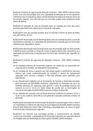 4.1.2.1.1 O Sistema de segurança de detecção multizona - ESPE /AOPD multizona deve
prover uma zona de proteção com uma capacidade de detecção de 14 mm (quatorze
milímetros) que se estenda no plano vertical diretamente abaixo da linha de centro da
ferramenta superior, mas não mais que 2,5 mm (dois vírgula cinco milímetros) atrás
(plano de dobra).
4.1.2.1.1.1 A detecção da zona de proteção deve ser validada por meio dos testes
previstos pelo fabricante e descritos no manual de instruções.
4.1.2.1.1.2 A zona de proteção também deve se estender à frente do plano de dobra
por, pelo menos, 15 mm.
4.1.2.1.1.3 A desativação parcial (blanking) desta zona de proteção durante o curso de
fechamento é possível, se a velocidade de fechamento é reduzida para 10 mm/s (dez
milímetros por segundo) ou menos.
4.1.2.1.1.4 A desativação total (muting) desta zona de proteção pode ser feita quando
a distância entre a punção e a chapa for menor ou igual a 10 mm (dez milímetros), se a
velocidade de fechamento é reduzida para 10 mm/s (dez milímetros por segundo) ou
menos.
4.1.2.1.1.5 O Sistema de segurança de detecção multizona - ESPE /AOPD multizona
deve:
a) ser instalado próximo da ferramenta superior, de modo que se movimente em
conjunto com o martelo, nas dobradeiras descendentes;
b) ser instalado de forma a garantir que não esteja sujeito à interferência luminosa
externa que incida inadvertidamente no receptor, e dentro do alinhamento
adequado entre emissor e receptor, e não haja reflexões óticas esperadas para
dobradeiras;
c) ser utilizado para trabalho com as ferramentas de formato e dimensões indicadas
pelo fabricante da ESPE/AOPD multizona, respeitando as limitações de uso e as
medidas adicionais de segurança para garantir a zona de proteção prevista nos
subitens 4.1.2.1.1 e 4.1.2.1.1.1 deste Anexo de acordo com as informações do
manual de instruções do ESPE/AOPD multizona e Anexo I B desta NR;
d) ser utilizado em conjunto com comando bimanual conforme os subitens 12.4.3 a
12.4.7 e seus subitens, desta NR ou com pedal de 3 posições conforme o Anexo I B
desta NR.
4.1.2.1.1.6 A velocidade de movimentação de descida na aproximação é livre e devem
ser respeitados os critérios de segurança de escorregamento do ESPE /AOPD multizona
previsto pelo fabricante, porém após o blanking a velocidade deve ser menor ou igual
a 10 mm/s (dez milímetros por segundo).
4.1.2.1.1.7 Em sistemas cuja tecnologia permita o monitoramento de redução
contínua de velocidade, a velocidade de 10 mm/s (dez milímetros por segundo) deverá
ser atingida antes da desativação do feixe superior do ESPE /AOPD multizona.
 