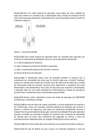 4.1.2.1.1.8 Para um modo especial de operação, como dobra de caixa, medidas de
segurança devem ser tomadas para a desativação da(s) zona(s) de proteção frontal
e/ou traseira quando disponível, mantendo ativa a zona de proteção central, conforme
indicado na figura 1:
Figura 1 - zonas de proteção
4.1.2.1.1.8.1 Este modo especial de operação deve ser realizado pelo operador por
meio de um dispositivo de validação e deve ser automaticamente desativado:
a) a cada energização da máquina;
b) após mudanças de modos de seleção ou operação;
c) após a mudança de programa do controle numérico;
d) dentro de 8 horas de operação.
4.1.2.1.1.8.2 A desativação desta zona de proteção também é possível com o
movimento em velocidade alta (mais que 10 mm/s), dado que a função “blanking”
poderá ser ativada pelo sistema de controle antes de cada ciclo de dobra (p.e. através
de informação vinda do controle numérico para determinar a sequência dos ciclos
desativados e não desativados). Para cada um dos ciclos que requerem a desativação,
o operador deve ter uma ação individual de confirmação (p.e. botão de pressão ou
pressão extra no pedal) para que a desativação seja permitida.
4.1.2.1.1.9 Devem existir indicadores visuais do modo de operação do ESPE/AOPD
multizona (p.e. blanking e muting).
4.1.2.1.1.10 No caso de dobra de chapas onduladas, e outros obstáculos do material a
ser conformado, como, por exemplo, películas plásticas de proteção que venham a
obstruir o sistema de segurança, este pode ser totalmente desabilitado durante o
estágio final de aproximação (muting) após comando de validação feito pelo operador,
seja por um botão, ou comando no pedal, em conjunto com a redução de velocidade
de descida para 10 mm/s (dez milímetros por segundo) ou menos, e deve ser
automaticamente reabilitado após ser atingido o PMS (ponto morto superior).
4.1.2.1.1.10.1 Esta informação deve estar descrita no procedimento fixado à máquina.
4.1.2.1.1.11 No caso de dobras em que a peça a ser dobrada ultrapasse a mesa da
 