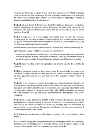 máquina, em função de sua geometria, o sistema de segurança ESPE /AOPD multizona
pode ser desativado só e unicamente durante esta dobra, em conjunto com a redução
de velocidade de descida para 10mm/s (dez milímetros por segundo) ou menos, e
deve ser reabilitado para as demais dobras;
4.1.2.1.2 No caso de uso de ferramentas de conformação nas dobradeiras hidráulicas,
deve-se enclausurar a máquina, utilizar ferramenta fechada e/ou cortina de luz
conjugada com comando bimanual de acordo com os subitens 12.4.3 a 12.4.7 e seus
subitens, desta NR.
4.1.2.2 A segurança na movimentação mecanizada (não manual) dos encostos
traseiros deve ser garantida através da determinação de uma zona de segurança maior
ou igual a 50mm (cinquenta milímetros) entre o encosto e a ferramenta inferior, e de
no mínimo uma das seguintes alternativas:
a) velocidade de aproximação menor ou igual a 2m/min (dois metros por minuto), ou
b) limitação da força a 150N (cento e cinquenta Newtons), ou
c) sistema de basculamento dos encostos, associado à aproximação com movimento
horizontal com no mínimo 5mm (cinco milímetros) acima da ferramenta inferior e
posterior movimentação descendente para o posicionamento final dos encostos.
4.1.2.2.1 Estas medidas podem ser aplicadas pelo próprio sistema de comando da
máquina.
4.1.2.3 A segurança contra os riscos decorrentes da aproximação da chapa a ser
dobrada e o avental da máquina deve ser garantida através da redução da velocidade
de dobra (quando aplicável) e do uso do pedal de três posições conforme Anexo I B
desta NR.
4.1.2.4 Deve ser realizado o teste do escorregamento nas dobradeiras hidráulicas no
máximo a cada 30 (trinta) horas de uso contínuo e/ou a cada energização da máquina,
através de um sistema eletrônico de monitoramento de segurança classificado como
no mínimo de categoria 2, conforme norma ABNT NBR 14153, associado a um sistema
de came, encoder linear ou rotativo, ou automaticamente pelo próprio ESPE /AOPD
multizona.
4.1.2.5 Para a função de blanking do ESPE /AOPD multizona, deve haver a garantia de
velocidade lenta (menor ou igual a 10mm/s), feita através do monitoramento direto
das válvulas de velocidade rápida ou através da medição direta de velocidade do
avental, ambas por um sistema de segurança classificado no mínimo como categoria 3
conforme norma ABNT NBR 14153.
4.1.3 Aplicam-se as dobradeiras hidráulicas o subitem 2.6 e seus subitens, deste
Anexo.
4.2 Os sistemas de segurança das dobradeiras freio-embreagem devem ser projetados,
dimensionados e instalados com os mesmos critérios utilizados para a segurança de
prensas excêntricas do tipo freio-embreagem previstos desta NR.
 