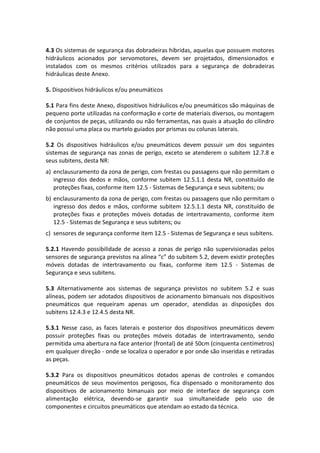 4.3 Os sistemas de segurança das dobradeiras híbridas, aquelas que possuem motores
hidráulicos acionados por servomotores, devem ser projetados, dimensionados e
instalados com os mesmos critérios utilizados para a segurança de dobradeiras
hidráulicas deste Anexo.
5. Dispositivos hidráulicos e/ou pneumáticos
5.1 Para fins deste Anexo, dispositivos hidráulicos e/ou pneumáticos são máquinas de
pequeno porte utilizadas na conformação e corte de materiais diversos, ou montagem
de conjuntos de peças, utilizando ou não ferramentas, nas quais a atuação do cilindro
não possui uma placa ou martelo guiados por prismas ou colunas laterais.
5.2 Os dispositivos hidráulicos e/ou pneumáticos devem possuir um dos seguintes
sistemas de segurança nas zonas de perigo, exceto se atenderem o subitem 12.7.8 e
seus subitens, desta NR:
a) enclausuramento da zona de perigo, com frestas ou passagens que não permitam o
ingresso dos dedos e mãos, conforme subitem 12.5.1.1 desta NR, constituído de
proteções fixas, conforme item 12.5 - Sistemas de Segurança e seus subitens; ou
b) enclausuramento da zona de perigo, com frestas ou passagens que não permitam o
ingresso dos dedos e mãos, conforme subitem 12.5.1.1 desta NR, constituído de
proteções fixas e proteções móveis dotadas de intertravamento, conforme item
12.5 - Sistemas de Segurança e seus subitens; ou
c) sensores de segurança conforme item 12.5 - Sistemas de Segurança e seus subitens.
5.2.1 Havendo possibilidade de acesso a zonas de perigo não supervisionadas pelos
sensores de segurança previstos na alínea “c” do subitem 5.2, devem existir proteções
móveis dotadas de intertravamento ou fixas, conforme item 12.5 - Sistemas de
Segurança e seus subitens.
5.3 Alternativamente aos sistemas de segurança previstos no subitem 5.2 e suas
alíneas, podem ser adotados dispositivos de acionamento bimanuais nos dispositivos
pneumáticos que requeiram apenas um operador, atendidas as disposições dos
subitens 12.4.3 e 12.4.5 desta NR.
5.3.1 Nesse caso, as faces laterais e posterior dos dispositivos pneumáticos devem
possuir proteções fixas ou proteções móveis dotadas de intertravamento, sendo
permitida uma abertura na face anterior (frontal) de até 50cm (cinquenta centímetros)
em qualquer direção - onde se localiza o operador e por onde são inseridas e retiradas
as peças.
5.3.2 Para os dispositivos pneumáticos dotados apenas de controles e comandos
pneumáticos de seus movimentos perigosos, fica dispensado o monitoramento dos
dispositivos de acionamento bimanuais por meio de interface de segurança com
alimentação elétrica, devendo-se garantir sua simultaneidade pelo uso de
componentes e circuitos pneumáticos que atendam ao estado da técnica.
 