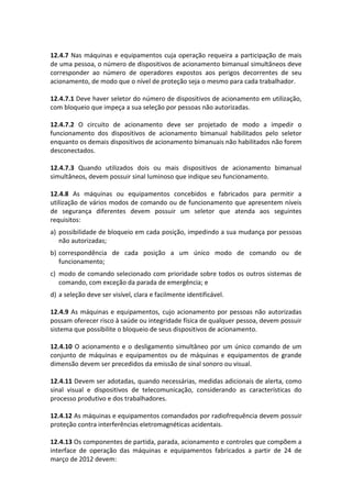 12.4.7 Nas máquinas e equipamentos cuja operação requeira a participação de mais
de uma pessoa, o número de dispositivos de acionamento bimanual simultâneos deve
corresponder ao número de operadores expostos aos perigos decorrentes de seu
acionamento, de modo que o nível de proteção seja o mesmo para cada trabalhador.
12.4.7.1 Deve haver seletor do número de dispositivos de acionamento em utilização,
com bloqueio que impeça a sua seleção por pessoas não autorizadas.
12.4.7.2 O circuito de acionamento deve ser projetado de modo a impedir o
funcionamento dos dispositivos de acionamento bimanual habilitados pelo seletor
enquanto os demais dispositivos de acionamento bimanuais não habilitados não forem
desconectados.
12.4.7.3 Quando utilizados dois ou mais dispositivos de acionamento bimanual
simultâneos, devem possuir sinal luminoso que indique seu funcionamento.
12.4.8 As máquinas ou equipamentos concebidos e fabricados para permitir a
utilização de vários modos de comando ou de funcionamento que apresentem níveis
de segurança diferentes devem possuir um seletor que atenda aos seguintes
requisitos:
a) possibilidade de bloqueio em cada posição, impedindo a sua mudança por pessoas
não autorizadas;
b) correspondência de cada posição a um único modo de comando ou de
funcionamento;
c) modo de comando selecionado com prioridade sobre todos os outros sistemas de
comando, com exceção da parada de emergência; e
d) a seleção deve ser visível, clara e facilmente identificável.
12.4.9 As máquinas e equipamentos, cujo acionamento por pessoas não autorizadas
possam oferecer risco à saúde ou integridade física de qualquer pessoa, devem possuir
sistema que possibilite o bloqueio de seus dispositivos de acionamento.
12.4.10 O acionamento e o desligamento simultâneo por um único comando de um
conjunto de máquinas e equipamentos ou de máquinas e equipamentos de grande
dimensão devem ser precedidos da emissão de sinal sonoro ou visual.
12.4.11 Devem ser adotadas, quando necessárias, medidas adicionais de alerta, como
sinal visual e dispositivos de telecomunicação, considerando as características do
processo produtivo e dos trabalhadores.
12.4.12 As máquinas e equipamentos comandados por radiofrequência devem possuir
proteção contra interferências eletromagnéticas acidentais.
12.4.13 Os componentes de partida, parada, acionamento e controles que compõem a
interface de operação das máquinas e equipamentos fabricados a partir de 24 de
março de 2012 devem:
 