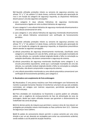 5.4 Quando utilizadas proteções móveis ou sensores de segurança previstos nas
alíneas “b” e “c” do subitem 5.2 deste Anexo, conforme indicado pela apreciação de
risco e em função da categoria de segurança requerida, os dispositivos hidráulicos
devem possuir uma das seguintes concepções:
a) para categoria 4: duas válvulas hidráulicas de segurança monitoradas
dinamicamente e ligadas em série ou bloco hidráulico de segurança;
b) para categoria 3: uma válvula hidráulica de segurança monitorada dinamicamente e
uma válvula convencional em série;
c) para categoria 2: uma válvula hidráulica de segurança monitorada dinamicamente
ou uma válvula hidráulica convencional com verificação de funcionamento
periódico.
5.5 Quando utilizadas proteções móveis ou sensores de segurança previstos nas
alíneas “b” e “c” do subitem 5.2 deste Anexo, conforme indicado pela apreciação de
risco e em função da categoria de segurança requerida, os dispositivos pneumáticos
devem atender as seguintes concepções:
a) válvula pneumática de segurança dinamicamente monitorada, classificada como
categoria 4, com bloqueio em caso de falha, sendo que a comutação incompleta de
uma das válvulas, ou a pressão residual originada devido a falha na comutação ou
vedações danificadas, não devem comprometer a segurança do sistema;
b) válvula pneumática de segurança monitorada classificada como categoria 3, ou
circuito pneumático equivalente, sendo que a comutação incompleta de uma das
válvulas, ou a pressão residual originada devido a falha na comutação ou vedações
danificadas, não devem comprometer a segurança do sistema;
c) uma válvula pneumática monitorada ou uma válvula pneumática convencional com
verificação de funcionamento periódico, para categoria 2.
6. Recalcadora com acoplamento de freio-embreagem
6.1 Recalcadora: É uma prensa mecânica com freio-embreagem com fechamento do
martelo na posição horizontal. Recalcar é transformar uma barra de aço sob condições
controladas em estágios com matrizes sequenciais, permitindo aproximação da
geometria da peça.
6.2 Para atividades em recalcadoras no forjamento a quente podem ser utilizados
pedais, sem a exigência de enclausuramento da face de alimentação da zona de
prensagem, desde que sejam utilizadas tenazes que garantam o distanciamento do
trabalhador das zonas de perigo.
6.2.1 As demais partes da máquina que permitam o acesso à área de risco devem ser
protegidas por proteções móveis intertravadas ou fixas conforme item 12.5 - Sistemas
de Segurança e seus subitens.
6.2.2 Os pedais de acionamento devem permitir o acesso somente por uma única
direção e por um pé, devendo ser protegidos para evitar seu acionamento acidental,
sendo vedado o uso de pedal de atuação mecânica.
 