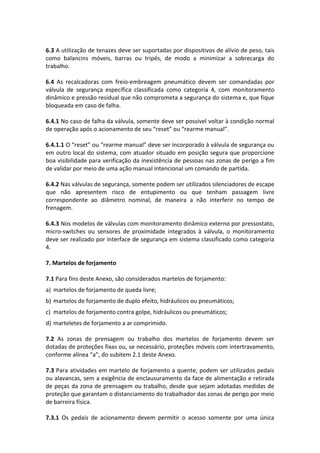 6.3 A utilização de tenazes deve ser suportadas por dispositivos de alívio de peso, tais
como balancins móveis, barras ou tripés, de modo a minimizar a sobrecarga do
trabalho.
6.4 As recalcadoras com freio-embreagem pneumático devem ser comandadas por
válvula de segurança específica classificada como categoria 4, com monitoramento
dinâmico e pressão residual que não comprometa a segurança do sistema e, que fique
bloqueada em caso de falha.
6.4.1 No caso de falha da válvula, somente deve ser possível voltar à condição normal
de operação após o acionamento de seu “reset” ou “rearme manual”.
6.4.1.1 O “reset” ou “rearme manual” deve ser incorporado à válvula de segurança ou
em outro local do sistema, com atuador situado em posição segura que proporcione
boa visibilidade para verificação da inexistência de pessoas nas zonas de perigo a fim
de validar por meio de uma ação manual intencional um comando de partida.
6.4.2 Nas válvulas de segurança, somente podem ser utilizados silenciadores de escape
que não apresentem risco de entupimento ou que tenham passagem livre
correspondente ao diâmetro nominal, de maneira a não interferir no tempo de
frenagem.
6.4.3 Nos modelos de válvulas com monitoramento dinâmico externo por pressostato,
micro-switches ou sensores de proximidade integrados à válvula, o monitoramento
deve ser realizado por interface de segurança em sistema classificado como categoria
4.
7. Martelos de forjamento
7.1 Para fins deste Anexo, são considerados martelos de forjamento:
a) martelos de forjamento de queda livre;
b) martelos de forjamento de duplo efeito, hidráulicos ou pneumáticos;
c) martelos de forjamento contra golpe, hidráulicos ou pneumáticos;
d) marteletes de forjamento a ar comprimido.
7.2 As zonas de prensagem ou trabalho dos martelos de forjamento devem ser
dotadas de proteções fixas ou, se necessário, proteções móveis com intertravamento,
conforme alínea “a”, do subitem 2.1 deste Anexo.
7.3 Para atividades em martelo de forjamento a quente, podem ser utilizados pedais
ou alavancas, sem a exigência de enclausuramento da face de alimentação e retirada
de peças da zona de prensagem ou trabalho, desde que sejam adotadas medidas de
proteção que garantam o distanciamento do trabalhador das zonas de perigo por meio
de barreira física.
7.3.1 Os pedais de acionamento devem permitir o acesso somente por uma única
 