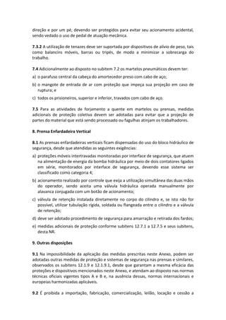 direção e por um pé, devendo ser protegidos para evitar seu acionamento acidental,
sendo vedado o uso de pedal de atuação mecânica.
7.3.2 A utilização de tenazes deve ser suportada por dispositivos de alívio de peso, tais
como balancins móveis, barras ou tripés, de modo a minimizar a sobrecarga do
trabalho.
7.4 Adicionalmente ao disposto no subitem 7.2 os martelos pneumáticos devem ter:
a) o parafuso central da cabeça do amortecedor preso com cabo de aço;
b) o mangote de entrada de ar com proteção que impeça sua projeção em caso de
ruptura; e
c) todos os prisioneiros, superior e inferior, travados com cabo de aço.
7.5 Para as atividades de forjamento a quente em martelos ou prensas, medidas
adicionais de proteção coletiva devem ser adotadas para evitar que a projeção de
partes do material que está sendo processado ou fagulhas atinjam os trabalhadores.
8. Prensa Enfardadeira Vertical
8.1 As prensas enfardadeiras verticais ficam dispensadas do uso do bloco hidráulico de
segurança, desde que atendidas as seguintes exigências:
a) proteções móveis intertravadas monitoradas por interface de segurança, que atuem
na alimentação de energia da bomba hidráulica por meio de dois contatores ligados
em série, monitorados por interface de segurança, devendo esse sistema ser
classificado como categoria 4;
b) acionamento realizado por controle que exija a utilização simultânea das duas mãos
do operador, sendo aceita uma válvula hidráulica operada manualmente por
alavanca conjugada com um botão de acionamento;
c) válvula de retenção instalada diretamente no corpo do cilindro e, se isto não for
possível, utilizar tubulação rígida, soldada ou flangeada entre o cilindro e a válvula
de retenção;
d) deve ser adotado procedimento de segurança para amarração e retirada dos fardos;
e) medidas adicionais de proteção conforme subitens 12.7.1 a 12.7.5 e seus subitens,
desta NR.
9. Outras disposições
9.1 Na impossibilidade da aplicação das medidas prescritas neste Anexo, podem ser
adotadas outras medidas de proteção e sistemas de segurança nas prensas e similares,
observados os subitens 12.1.9 e 12.1.9.1, desde que garantam a mesma eficácia das
proteções e dispositivos mencionados neste Anexo, e atendam ao disposto nas normas
técnicas oficiais vigentes tipos A e B e, na ausência dessas, normas internacionais e
europeias harmonizadas aplicáveis.
9.2 É proibida a importação, fabricação, comercialização, leilão, locação e cessão a
 