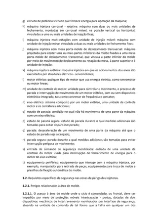 g) circuito de potência: circuito que fornece energia para operação da máquina;
h) máquina injetora carrossel - rotativa: máquina com duas ou mais unidades de
fechamento, montadas em carrossel móvel, na posição vertical ou horizontal,
vinculadas a uma ou mais unidades de injeção fixas;
i) máquina injetora multi-estações com unidade de injeção móvel: máquina com
unidade de injeção móvel vinculada a duas ou mais unidades de fechamento fixas;
j) máquina injetora com mesa porta-molde de deslocamento transversal: máquina
projetada para conter uma ou mais partes inferiores do molde fixadas a uma mesa
porta-molde de deslocamento transversal, que vincula a parte inferior do molde
por meio de movimento de deslocamento ou rotação da mesa, à parte superior e à
unidade de injeção;
k) máquina injetora elétrica: máquina injetora em que os acionamentos dos eixos são
executados por atuadores elétricos - servomotores;
l) motor elétrico: qualquer tipo de motor que usa energia elétrica, como servomotor
ou motor linear;
m) unidade de controle do motor: unidade para controlar o movimento, o processo de
parada e interrupção de movimento de um motor elétrico, com ou sem dispositivo
eletrônico integrado, tais como conversor de frequência e contator;
n) eixo elétrico: sistema composto por um motor elétrico, uma unidade de controle
motor e os contatores adicionais;
o) estado de parada: condição no qual não há movimento de uma parte da máquina
com um eixo elétrico;
p) estado de parada segura: estado de parada durante o qual medidas adicionais são
tomadas para evitar disparo inesperado;
q) parada: desaceleração de um movimento de uma parte da máquina até que o
estado de parada seja alcançado;
r) parada segura: parada durante a qual medidas adicionais são tomadas para evitar
interrupção perigosa de movimento;
s) entrada de comando de segurança monitorada: entrada de uma unidade de
controle do motor usada para interrupção do fornecimento de energia para o
motor do eixo elétrico;
t) equipamento periférico: equipamento que interage com a máquina injetora, por
exemplo, manipulador para retirada de peças, equipamento para troca de molde e
presilhas de fixação automática do molde.
1.2. Requisitos específicos de segurança nas zonas de perigo das injetoras.
1.2.1. Perigos relacionados à área do molde.
1.2.1.1. O acesso à área do molde onde o ciclo é comandado, ou frontal, deve ser
impedido por meio de proteções móveis intertravadas - portas, dotadas de dois
dispositivos mecânicos de intertravamento monitorados por interface de segurança,
atuando na unidade de comando de tal forma que a falha em qualquer um dos
 