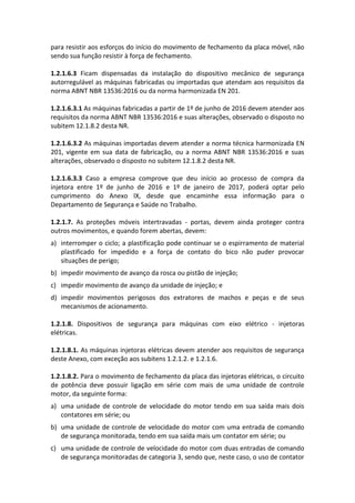 para resistir aos esforços do início do movimento de fechamento da placa móvel, não
sendo sua função resistir à força de fechamento.
1.2.1.6.3 Ficam dispensadas da instalação do dispositivo mecânico de segurança
autorregulável as máquinas fabricadas ou importadas que atendam aos requisitos da
norma ABNT NBR 13536:2016 ou da norma harmonizada EN 201.
1.2.1.6.3.1 As máquinas fabricadas a partir de 1º de junho de 2016 devem atender aos
requisitos da norma ABNT NBR 13536:2016 e suas alterações, observado o disposto no
subitem 12.1.8.2 desta NR.
1.2.1.6.3.2 As máquinas importadas devem atender a norma técnica harmonizada EN
201, vigente em sua data de fabricação, ou a norma ABNT NBR 13536:2016 e suas
alterações, observado o disposto no subitem 12.1.8.2 desta NR.
1.2.1.6.3.3 Caso a empresa comprove que deu início ao processo de compra da
injetora entre 1º de junho de 2016 e 1º de janeiro de 2017, poderá optar pelo
cumprimento do Anexo IX, desde que encaminhe essa informação para o
Departamento de Segurança e Saúde no Trabalho.
1.2.1.7. As proteções móveis intertravadas - portas, devem ainda proteger contra
outros movimentos, e quando forem abertas, devem:
a) interromper o ciclo; a plastificação pode continuar se o espirramento de material
plastificado for impedido e a força de contato do bico não puder provocar
situações de perigo;
b) impedir movimento de avanço da rosca ou pistão de injeção;
c) impedir movimento de avanço da unidade de injeção; e
d) impedir movimentos perigosos dos extratores de machos e peças e de seus
mecanismos de acionamento.
1.2.1.8. Dispositivos de segurança para máquinas com eixo elétrico - injetoras
elétricas.
1.2.1.8.1. As máquinas injetoras elétricas devem atender aos requisitos de segurança
deste Anexo, com exceção aos subitens 1.2.1.2. e 1.2.1.6.
1.2.1.8.2. Para o movimento de fechamento da placa das injetoras elétricas, o circuito
de potência deve possuir ligação em série com mais de uma unidade de controle
motor, da seguinte forma:
a) uma unidade de controle de velocidade do motor tendo em sua saída mais dois
contatores em série; ou
b) uma unidade de controle de velocidade do motor com uma entrada de comando
de segurança monitorada, tendo em sua saída mais um contator em série; ou
c) uma unidade de controle de velocidade do motor com duas entradas de comando
de segurança monitoradas de categoria 3, sendo que, neste caso, o uso de contator
 