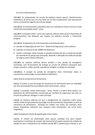 em série é desnecessário.
1.2.1.8.3. Os componentes do circuito de potência devem possuir monitoramento
automático, de forma que, em caso falha em um dos componentes, não seja possível
iniciar o movimento seguinte do ciclo de injeção.
1.2.1.8.3.1. O monitoramento automático deve ser realizado ao menos uma vez a cada
movimento da proteção móvel - porta.
1.2.1.8.4. A proteção móvel - porta, das injetoras elétricas deve possuir dispositivo de
intertravamento com bloqueio que impeça sua abertura durante o movimento
perigoso.
1.2.1.8.4.1. O dispositivo de intertravamento com bloqueio deve:
a) atender às disposições do item 12.5 - Sistemas de Segurança e seus subitens;
b) suportar um esforço de até 1000N (mil Newtons);
c) manter a proteção móvel travada na posição fechada até que o estado de parada
do movimento de perigo seja alcançado, devendo a detecção de estado de parada
ser segura contra falhas individuais.
1.2.1.8.5. As injetoras elétricas devem atender a uma parada de emergência
controlada, com fornecimento de energia ao circuito de potência necessária para
atingir a parada e, então, quando a parada for atingida, a energia ser removida.
1.2.1.8.5.1. A atuação da parada de emergência deve interromper todos os
movimentos e descarregar os acumuladores hidráulicos.
1.2.2. Área do mecanismo de fechamento.
1.2.2.1. O acesso à zona de perigo do mecanismo de fechamento deve ser impedido
por meio de proteção fixa ou proteção móvel intertravada - portas.
1.2.2.2. A proteção móvel intertravada - porta, frontal e traseira deve possuir um
dispositivo de intertravamento monitorado por interface de segurança, que atue no
circuito de potência e desligue o motor principal.
1.2.2.3. As injetoras elétricas em que o desligamento do respectivo motor possa
manter retida energia potencial que traga risco de movimentos inesperados na área de
mecanismo de fechamento - extração em moldes com molas, por exemplo, deve
possuir dispositivos adicionais que impeçam estes movimentos, tais como freios
magnéticos.
1.2.3. Proteção do cilindro de plastificação e bico injetor.
1.2.3.1. O cilindro de plastificação deve possuir proteção fixa para impedir
queimaduras resultantes do contato não intencional em partes quentes da unidade de
injeção em que a temperatura de trabalho exceda 80º C (oitenta graus Celsius) e, em
 