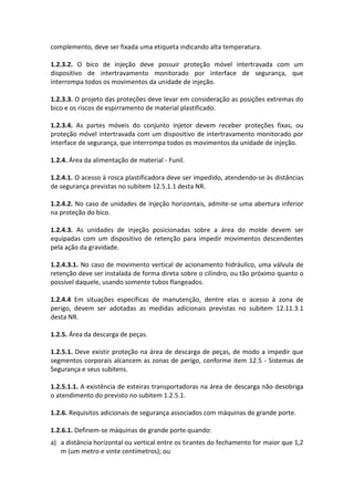 complemento, deve ser fixada uma etiqueta indicando alta temperatura.
1.2.3.2. O bico de injeção deve possuir proteção móvel intertravada com um
dispositivo de intertravamento monitorado por interface de segurança, que
interrompa todos os movimentos da unidade de injeção.
1.2.3.3. O projeto das proteções deve levar em consideração as posições extremas do
bico e os riscos de espirramento de material plastificado.
1.2.3.4. As partes móveis do conjunto injetor devem receber proteções fixas, ou
proteção móvel intertravada com um dispositivo de intertravamento monitorado por
interface de segurança, que interrompa todos os movimentos da unidade de injeção.
1.2.4. Área da alimentação de material - Funil.
1.2.4.1. O acesso à rosca plastificadora deve ser impedido, atendendo-se às distâncias
de segurança previstas no subitem 12.5.1.1 desta NR.
1.2.4.2. No caso de unidades de injeção horizontais, admite-se uma abertura inferior
na proteção do bico.
1.2.4.3. As unidades de injeção posicionadas sobre a área do molde devem ser
equipadas com um dispositivo de retenção para impedir movimentos descendentes
pela ação da gravidade.
1.2.4.3.1. No caso de movimento vertical de acionamento hidráulico, uma válvula de
retenção deve ser instalada de forma direta sobre o cilindro, ou tão próximo quanto o
possível daquele, usando somente tubos flangeados.
1.2.4.4 Em situações específicas de manutenção, dentre elas o acesso à zona de
perigo, devem ser adotadas as medidas adicionais previstas no subitem 12.11.3.1
desta NR.
1.2.5. Área da descarga de peças.
1.2.5.1. Deve existir proteção na área de descarga de peças, de modo a impedir que
segmentos corporais alcancem as zonas de perigo, conforme item 12.5 - Sistemas de
Segurança e seus subitens.
1.2.5.1.1. A existência de esteiras transportadoras na área de descarga não desobriga
o atendimento do previsto no subitem 1.2.5.1.
1.2.6. Requisitos adicionais de segurança associados com máquinas de grande porte.
1.2.6.1. Definem-se máquinas de grande porte quando:
a) a distância horizontal ou vertical entre os tirantes do fechamento for maior que 1,2
m (um metro e vinte centímetros); ou
 