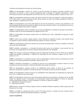 circulação nem permanência de pessoas nas zonas de perigo.
12.85.2. Os transportadores contínuos de correia em que haja proteção fixa distante, associada a proteção móvel
intertravada que restrinja o acesso a pessoal especializado para a realização de inspeções, manutenções e outras
intervenções necessárias, estão dispensados da observância do item 12.85, desde que atendido o disposto no item 12.51.
12.86. Os transportadores contínuos de correia, cuja altura da borda da correia que transporta a carga esteja superior a
2,70 m (dois metros e setenta centímetros) do piso, devem possuir, em toda a sua extensão, passarelas em ambos os
lados, atendidos os requisitos do item 12.66.
12.86.1. Os transportadores cuja correia tenha largura de até 762 mm (setecentos e sessenta e dois milímetros ou 30
(trinta) polegadas podem possuir passarela em apenas um dos lados, devendo-se adotar o uso de plataformas móveis ou
elevatórias para quaisquer intervenções e inspeções.
12.86.2. Os transportadores móveis articulados em que haja possibilidade de realização de quaisquer intervenções e
inspeções a partir do solo ficam dispensados da exigência do item 12.86.
12.87. Os transportadores de materiais somente devem ser utilizados para o tipo e capacidade de carga para os quais
foram projetados.
12.88. Os cabos de aço, correntes, eslingas, ganchos e outros elementos de suspensão ou tração e suas conexões devem
ser adequados ao tipo de material e dimensionados para suportar os esforços solicitantes.
12.89. Nos transportadores contínuos de materiais que necessitem de parada durante o processo é proibida a reversão de
movimento para esta finalidade.
12.90. É proibida a permanência e a circulação de pessoas sobre partes em movimento, ou que possam ficar em
movimento, dos transportadores de materiais, quando não projetadas para essas finalidades.
12.90.1. Nas situações em que haja inviabilidade técnica do cumprimento do disposto no item 12.90 devem ser adotadas
medidas que garantam a paralisação e o bloqueio dos movimentos de risco, conforme o disposto no item 12.113 e
subitem 12.113.1.
12.90.2. A permanência e a circulação de pessoas sobre os transportadores contínuos devem ser realizadas por meio de
passarelas com sistema de proteção contra quedas, conforme item 12.70.
12.90.3. É permitida a permanência e a circulação de pessoas sob os transportadores contínuos somente em locais
protegidos que ofereçam resistência e dimensões adequadas contra quedas de materiais.
12.91. Os transportadores contínuos acessíveis aos trabalhadores devem dispor, ao longo de sua extensão, de
dispositivos de parada de emergência, de modo que possam ser acionados em todas as posições de trabalho.
12.91.1. Os transportadores contínuos acessíveis aos trabalhadores ficam dispensados do cumprimento da exigência do
item 12.91 se a análise de risco assim indicar.
12.92. Os transportadores contínuos de correia devem possuir dispositivos que garantam a segurança em caso de falha
durante sua operação normal e interrompam seu funcionamento quando forem atingidos os limites de segurança,
conforme especificado em projeto, e devem contemplar, no mínimo, as seguintes condições:
a) desalinhamento anormal da correia; e
b) sobrecarga de materiais.
12.93. Durante o transporte de materiais suspensos devem ser adotadas medidas de segurança visando a garantir que não
haja pessoas sob a carga.
12.93.1. As medidas de segurança previstas no item 12.93 devem priorizar a existência de áreas exclusivas para a
circulação de cargas suspensas devidamente delimitadas e sinalizadas.
Aspectos ergonômicos.
 