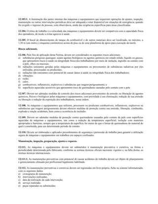 12.103.1. A iluminação das partes internas das máquinas e equipamentos que requeiram operações de ajustes, inspeção,
manutenção ou outras intervenções periódicas deve ser adequada e estar disponível em situações de emergência, quando
for exigido o ingresso de pessoas, com observância, ainda das exigências específicas para áreas classificadas.
12.104. O ritmo de trabalho e a velocidade das máquinas e equipamentos devem ser compatíveis com a capacidade física
dos operadores, de modo a evitar agravos à saúde.
12.105. O bocal de abastecimento do tanque de combustível e de outros materiais deve ser localizado, no máximo, a
1,50 m (um metro e cinquenta centímetros) acima do piso ou de uma plataforma de apoio para execução da tarefa.
Riscos adicionais.
12.106. Para fins de aplicação desta Norma, devem ser considerados os seguintes riscos adicionais:
a) substâncias perigosas quaisquer, sejam agentes biológicos ou agentes químicos em estado sólido, líquido ou gasoso,
que apresentem riscos à saúde ou integridade física dos trabalhadores por meio de inalação, ingestão ou contato com
a pele, olhos ou mucosas;
b) radiações ionizantes geradas pelas máquinas e equipamentos ou provenientes de substâncias radiativas por eles
utilizadas, processadas ou produzidas;
c) radiações não ionizantes com potencial de causar danos à saúde ou integridade física dos trabalhadores;
d) vibrações;
e) ruído;
f) calor;
g) combustíveis, inflamáveis, explosivos e substâncias que reagem perigosamente; e
h) superfícies aquecidas acessíveis que apresentem risco de queimaduras causadas pelo contato com a pele.
12.107. Devem ser adotadas medidas de controle dos riscos adicionais provenientes da emissão ou liberação de agentes
químicos, físicos e biológicos pelas máquinas e equipamentos, com prioridade à sua eliminação, redução de sua emissão
ou liberação e redução da exposição dos trabalhadores, nessa ordem.
12.108. As máquinas e equipamentos que utilizem, processem ou produzam combustíveis, inflamáveis, explosivos ou
substâncias que reagem perigosamente devem oferecer medidas de proteção contra sua emissão, liberação, combustão,
explosão e reação acidentais, bem como a ocorrência de incêndio.
12.109. Devem ser adotadas medidas de proteção contra queimaduras causadas pelo contato da pele com superfícies
aquecidas de máquinas e equipamentos, tais como a redução da temperatura superficial, isolação com materiais
apropriados e barreiras, sempre que a temperatura da superfície for maior do que o limiar de queimaduras do material do
qual é constituída, para um determinado período de contato.
12.110. Devem ser elaborados e aplicados procedimentos de segurança e permissão de trabalho para garantir a utilização
segura de máquinas e equipamentos em trabalhos em espaços confinados.
Manutenção, inspeção, preparação, ajustes e reparos.
12.111. As máquinas e equipamentos devem ser submetidos à manutenção preventiva e corretiva, na forma e
periodicidade determinada pelo fabricante, conforme as normas técnicas oficiais nacionais vigentes e, na falta destas, as
normas técnicas internacionais.
12.111.1. As manutenções preventivas com potencial de causar acidentes do trabalho devem ser objeto de planejamento
e gerenciamento efetuado por profissional legalmente habilitado.
12.112. As manutenções preventivas e corretivas devem ser registradas em livro próprio, ficha ou sistema informatizado,
com os seguintes dados:
a) cronograma de manutenção;
b) intervenções realizadas;
c) data da realização de cada intervenção;
d) serviço realizado;
e) peças reparadas ou substituídas;
 