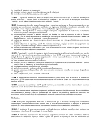 f) condições de segurança do equipamento;
g) indicação conclusiva quanto às condições de segurança da máquina; e
h) nome do responsável pela execução das intervenções.
12.112.1. O registro das manutenções deve ficar disponível aos trabalhadores envolvidos na operação, manutenção e
reparos, bem como à Comissão Interna de Prevenção de Acidentes - CIPA, ao Serviço de Segurança e Medicina do
Trabalho - SESMT e à fiscalização do Ministério do Trabalho e Emprego.
12.113. A manutenção, inspeção, reparos, limpeza, ajuste e outras intervenções que se fizerem necessárias devem ser
executadas por profissionais capacitados, qualificados ou legalmente habilitados, formalmente autorizados pelo
empregador, com as máquinas e equipamentos parados e adoção dos seguintes procedimentos:
a) isolamento e descarga de todas as fontes de energia das máquinas e equipamentos, de modo visível ou facilmente
identificável por meio dos dispositivos de comando;
b) bloqueio mecânico e elétrico na posição “desligado” ou “fechado” de todos os dispositivos de corte de fontes de
energia, a fim de impedir a reenergização, e sinalização com cartão ou etiqueta de bloqueio contendo o horário e a
data do bloqueio, o motivo da manutenção e o nome do responsável;
c) medidas que garantam que à jusante dos pontos de corte de energia não exista possibilidade de gerar risco de
acidentes;
d) medidas adicionais de segurança, quando for realizada manutenção, inspeção e reparos de equipamentos ou
máquinas sustentados somente por sistemas hidráulicos e pneumáticos; e
e) sistemas de retenção com trava mecânica, para evitar o movimento de retorno acidental de partes basculadas ou
articuladas abertas das máquinas e equipamentos.
12.113.1. Para situações especiais de regulagem, ajuste, limpeza, pesquisa de defeitos e inconformidades, em que não
seja possível o cumprimento das condições estabelecidas no item 12.113, e em outras situações que impliquem a
redução do nível de segurança das máquinas e equipamentos e houver necessidade de acesso às zonas de perigo, deve
ser possível selecionar um modo de operação que:
a) torne inoperante o modo de comando automático;
b) permita a realização dos serviços com o uso de dispositivo de acionamento de ação continuada associado à redução
da velocidade, ou dispositivos de comando por movimento limitado;
c) impeça a mudança por trabalhadores não autorizados;
d) a seleção corresponda a um único modo de comando ou de funcionamento;
e) quando selecionado, tenha prioridade sobre todos os outros sistemas de comando, com exceção da parada de
emergência; e
f) torne a seleção visível, clara e facilmente identificável.
12.114. A manutenção de máquinas e equipamentos contemplará, dentre outros itens, a realização de ensaios não
destrutivos – END, nas estruturas e componentes submetidos a solicitações de força e cuja ruptura ou desgaste possa
ocasionar acidentes.
12.114.1. Os ensaios não destrutivos – END, quando realizados, devem atender às normas técnicas oficiais nacionais
vigentes e, na falta destas, normas técnicas internacionais.
12.115. Nas manutenções das máquinas e equipamentos, sempre que detectado qualquer defeito em peça ou componente
que comprometa a segurança, deve ser providenciada sua reparação ou substituição imediata por outra peça ou
componente original ou equivalente, de modo a garantir as mesmas características e condições seguras de uso.
Sinalização.
12.116. As máquinas e equipamentos, bem como as instalações em que se encontram, devem possuir sinalização de
segurança para advertir os trabalhadores e terceiros sobre os riscos a que estão expostos, as instruções de operação e
manutenção e outras informações necessárias para garantir a integridade física e a saúde dos trabalhadores.
12.116.1. A sinalização de segurança compreende a utilização de cores, símbolos, inscrições, sinais luminosos ou
sonoros, entre outras formas de comunicação de mesma eficácia.
12.116.2. A sinalização, inclusive cores, das máquinas e equipamentos utilizadas nos setores alimentícios, médico e
farmacêutico deve respeitar a legislação sanitária vigente, sem prejuízo da segurança e saúde dos trabalhadores ou
 