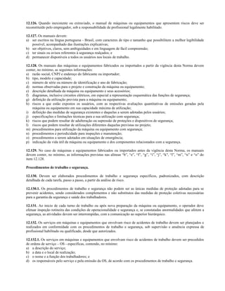 12.126. Quando inexistente ou extraviado, o manual de máquinas ou equipamentos que apresentem riscos deve ser
reconstituído pelo empregador, sob a responsabilidade de profissional legalmente habilitado.
12.127. Os manuais devem:
a) ser escritos na língua portuguesa - Brasil, com caracteres de tipo e tamanho que possibilitem a melhor legibilidade
possível, acompanhado das ilustrações explicativas;
b) ser objetivos, claros, sem ambiguidades e em linguagem de fácil compreensão;
c) ter sinais ou avisos referentes à segurança realçados; e
d) permanecer disponíveis a todos os usuários nos locais de trabalho.
12.128. Os manuais das máquinas e equipamentos fabricados ou importados a partir da vigência desta Norma devem
conter, no mínimo, as seguintes informações:
a) razão social, CNPJ e endereço do fabricante ou importador;
b) tipo, modelo e capacidade;
c) número de série ou número de identificação e ano de fabricação;
d) normas observadas para o projeto e construção da máquina ou equipamento;
e) descrição detalhada da máquina ou equipamento e seus acessórios;
f) diagramas, inclusive circuitos elétricos, em especial a representação esquemática das funções de segurança;
g) definição da utilização prevista para a máquina ou equipamento;
h) riscos a que estão expostos os usuários, com as respectivas avaliações quantitativas de emissões geradas pela
máquina ou equipamento em sua capacidade máxima de utilização;
i) definição das medidas de segurança existentes e daquelas a serem adotadas pelos usuários;
j) especificações e limitações técnicas para a sua utilização com segurança;
k) riscos que podem resultar de adulteração ou supressão de proteções e dispositivos de segurança;
l) riscos que podem resultar de utilizações diferentes daquelas previstas no projeto;
m) procedimentos para utilização da máquina ou equipamento com segurança;
n) procedimentos e periodicidade para inspeções e manutenção;
o) procedimentos a serem adotados em situações de emergência;
p) indicação da vida útil da máquina ou equipamento e dos componentes relacionados com a segurança.
12.129. No caso de máquinas e equipamentos fabricados ou importados antes da vigência desta Norma, os manuais
devem conter, no mínimo, as informações previstas nas alíneas “b”, “e”, “f”, “g”, “i”, “j”, “k", “l”, “m”, “n” e “o” do
item 12.128.
Procedimentos de trabalho e segurança.
12.130. Devem ser elaborados procedimentos de trabalho e segurança específicos, padronizados, com descrição
detalhada de cada tarefa, passo a passo, a partir da análise de risco.
12.130.1. Os procedimentos de trabalho e segurança não podem ser as únicas medidas de proteção adotadas para se
prevenir acidentes, sendo considerados complementos e não substitutos das medidas de proteção coletivas necessárias
para a garantia da segurança e saúde dos trabalhadores.
12.131. Ao inicio de cada turno de trabalho ou após nova preparação da máquina ou equipamento, o operador deve
efetuar inspeção rotineira das condições de operacionalidade e segurança e, se constatadas anormalidades que afetem a
segurança, as atividades devem ser interrompidas, com a comunicação ao superior hierárquico.
12.132. Os serviços em máquinas e equipamentos que envolvam risco de acidentes de trabalho devem ser planejados e
realizados em conformidade com os procedimentos de trabalho e segurança, sob supervisão e anuência expressa de
profissional habilitado ou qualificado, desde que autorizados.
12.132.1. Os serviços em máquinas e equipamentos que envolvam risco de acidentes de trabalho devem ser precedidos
de ordens de serviço – OS - específicas, contendo, no mínimo:
a) a descrição do serviço;
b) a data e o local de realização;
c) o nome e a função dos trabalhadores; e
d) os responsáveis pelo serviço e pela emissão da OS, de acordo com os procedimentos de trabalho e segurança.
 